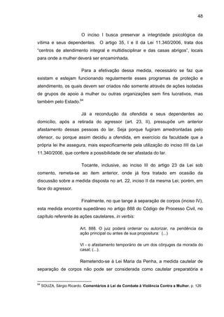 48
O inciso I busca preservar a integridade psicológica da
vítima e seus dependentes. O artigo 35, I e II da Lei 11.340/2006, trata dos
“centros de atendimento integral e multidisciplinar e das casas abrigos”, locais
para onde a mulher deverá ser encaminhada.
Para a efetivação dessa medida, necessário se faz que
existam e estejam funcionando regularmente esses programas de proteção e
atendimento, os quais devem ser criados não somente através de ações isoladas
de grupos de apoio à mulher ou outras organizações sem fins lucrativos, mas
também pelo Estado.64
Já a recondução da ofendida e seus dependentes ao
domicílio, após a retirada do agressor (art. 23, II), pressupõe um anterior
afastamento dessas pessoas do lar. Seja porque fugiram amedrontadas pelo
ofensor, ou porque assim decidiu a ofendida, em exercício da faculdade que a
própria lei lhe assegura, mais especificamente pela utilização do inciso IIII da Lei
11.340/2006, que confere a possibilidade de ser afastada do lar.
Tocante, inclusive, ao inciso III do artigo 23 da Lei sob
comento, remeta-se ao item anterior, onde já fora tratado em ocasião da
discussão sobre a medida disposta no art. 22, inciso II da mesma Lei, porém, em
face do agressor.
Finalmente, no que tange à separação de corpos (inciso IV),
esta medida encontra supedâneo no artigo 888 do Código de Processo Civil, no
capítulo referente às ações cautelares, in verbis:
Art. 888. O juiz poderá ordenar ou autorizar, na pendência da
ação principal ou antes de sua propositura: (...)
Vl - o afastamento temporário de um dos cônjuges da morada do
casal; (...).
Remetendo-se à Lei Maria da Penha, a medida cautelar de
separação de corpos não pode ser considerada como cautelar preparatória e
64
SOUZA, Sérgio Ricardo. Comentários à Lei de Combate à Violência Contra a Mulher. p. 126
 