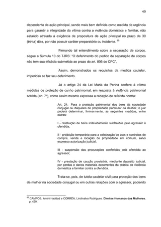 49
dependente de ação principal, sendo mais bem definida como medida de urgência
para garantir a integridade da vítima contra a violência doméstica e familiar, não
estando atrelada à exigência de propositura de ação principal no prazo de 30
(trinta) dias, por não possuir caráter preparatório ou incidente. 65
Firmando tal entendimento sobre a separação de corpos,
segue a Súmula 10 do TJRS: “O deferimento do pedido de separação de corpos
não tem sua eficácia submetida ao prazo do art. 806 do CPC”.
Assim, demonstrados os requisitos da medida cautelar,
imperioso se faz seu deferimento.
Já o artigo 24 da Lei Maria da Penha confere à vítima
medidas de proteção de cunho patrimonial, em resposta à violência patrimonial
sofrida (art. 7º), como assim mesmo expressa a redação de referida norma:
Art. 24. Para a proteção patrimonial dos bens da sociedade
conjugal ou daqueles de propriedade particular da mulher, o juiz
poderá determinar, liminarmente, as seguintes medidas, entre
outras:
I - restituição de bens indevidamente subtraídos pelo agressor à
ofendida;
II - proibição temporária para a celebração de atos e contratos de
compra, venda e locação de propriedade em comum, salvo
expressa autorização judicial;
III - suspensão das procurações conferidas pela ofendida ao
agressor;
IV - prestação de caução provisória, mediante depósito judicial,
por perdas e danos materiais decorrentes da prática de violência
doméstica e familiar contra a ofendida.
Trata-se, pois, de tutela cautelar civil para proteção dos bens
da mulher na sociedade conjugal ou em outras relações com o agressor, podendo
65
CAMPOS, Amini Haddad e CORRÊA, Lindinalva Rodrigues. Direitos Humanos das Mulheres.
p. 420.
 