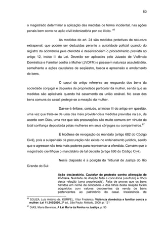 50
o magistrado determinar a aplicação das medidas de forma incidental, nas ações
penais bem como na ação civil indenizatória por ato ilícito. 66
As medidas do art. 24 são medidas protetivas de natureza
extrapenal, que podem ser deduzidas perante a autoridade policial quando do
registro da ocorrência pela ofendida e desencadeiam o procedimento previsto no
artigo 12, inciso III da Lei. Deverão ser aplicadas pelo Juizado de Violência
Doméstica e Familiar contra a Mulher (JVDFM) e possuem natureza acautelatória,
semelhante a ações cautelares de seqüestro, busca e apreensão e arrolamento
de bens.
O caput do artigo refere-se ao resguardo dos bens da
sociedade conjugal e daqueles de propriedade particular da mulher, sendo que as
medidas são aplicáveis quando há casamento ou união estável. No caso dos
bens comuns do casal, protege-se a meação da mulher.
Dar-se-á ênfase, contudo, ai inciso III do artigo em questão,
uma vez que trata-se de uma das mais providenciais medidas previstas na Lei, de
acordo com Dias, uma vez que tais procurações são muito comuns em virtude da
total confiança depositada pelas mulheres em seus cônjuges ou companheiros.67
É hipótese de revogação do mandato (artigo 682 do Código
Civil), pois a suspensão da procuração não existe no ordenamento jurídico, sendo
que o agressor não terá mais poderes para representar a ofendida. Convém que o
magistrado cientifique o mandatário de tal decisão (artigo 686 do Código Civil).
Neste diapasão é a posição do Tribunal de Justiça do Rio
Grande do Sul:
Ação declaratória. Cautelar de protesto contra alienação de
imóveis. Nulidade de doação feita a concubina (usufruto) e filhos
desta relação (uma propriedade). Falta de provas que os bens
havidos em nome da concubina e dos filhos desta relação foram
adquiridos com valores decorrentes da venda de bens
pertencentes ao patrimônio do casal. Inexistência de
66
SOUZA, Luiz Antônio de, KÜMPEL, Vítor Frederico, Violência doméstica e familiar contra a
mulher: Lei 11.340/2006, 2ª ed., São Paulo: Método, 2008, p. 121
67
DIAS, Maria Berenice. A Lei Maria da Penha na Justiça. p. 90
 