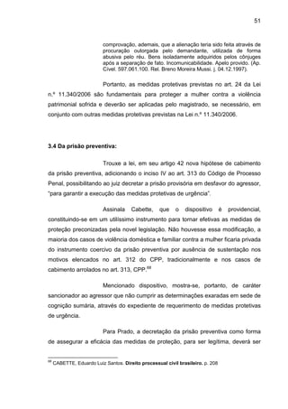 51
comprovação, ademais, que a alienação teria sido feita através de
procuração outorgada pelo demandante, utilizada de forma
abusiva pelo réu. Bens isoladamente adquiridos pelos cônjuges
após a separação de fato. Incomunicabilidade. Apelo provido. (Ap.
Cível. 597.061.100. Rel. Breno Moreira Mussi. j. 04.12.1997).
Portanto, as medidas protetivas previstas no art. 24 da Lei
n.º 11.340/2006 são fundamentais para proteger a mulher contra a violência
patrimonial sofrida e deverão ser aplicadas pelo magistrado, se necessário, em
conjunto com outras medidas protetivas previstas na Lei n.º 11.340/2006.
3.4 Da prisão preventiva:
Trouxe a lei, em seu artigo 42 nova hipótese de cabimento
da prisão preventiva, adicionando o inciso IV ao art. 313 do Código de Processo
Penal, possibilitando ao juiz decretar a prisão provisória em desfavor do agressor,
“para garantir a execução das medidas protetivas de urgência”.
Assinala Cabette, que o dispositivo é providencial,
constituindo-se em um utilíssimo instrumento para tornar efetivas as medidas de
proteção preconizadas pela novel legislação. Não houvesse essa modificação, a
maioria dos casos de violência doméstica e familiar contra a mulher ficaria privada
do instrumento coercivo da prisão preventiva por ausência de sustentação nos
motivos elencados no art. 312 do CPP, tradicionalmente e nos casos de
cabimento arrolados no art. 313, CPP.68
Mencionado dispositivo, mostra-se, portanto, de caráter
sancionador ao agressor que não cumprir as determinações exaradas em sede de
cognição sumária, através do expediente de requerimento de medidas protetivas
de urgência.
Para Prado, a decretação da prisão preventiva como forma
de assegurar a eficácia das medidas de proteção, para ser legítima, deverá ser
68
CABETTE, Eduardo Luiz Santos. Direito processual civil brasileiro. p. 208
 
