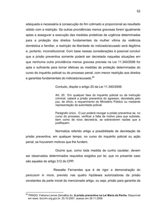 52
adequada e necessária à consecução do fim colimado e proporcional ao resultado
obtido com a restrição. Se outras providências menos gravosas forem igualmente
aptas a assegurar a execução das medidas protetivas de urgência determinadas
para a proteção dos direitos fundamentais da mulher vítima da violência
doméstica e familiar, a restrição da liberdade do indiciado/acusado será ilegítima
e, portanto, inconstitucional. Com base nessas considerações é possível concluir
que a prisão preventiva somente poderá ser decretada naquelas situações em
que nenhuma outra providência menos gravosa prevista na Lei 11.340/2006 for
apta o suficiente para tornar efetivas as medidas de proteção determinadas do
curso do inquérito policial ou do processo penal, com menor restrição aos direitos
e garantias fundamentais do indiciado/acusado.69
Contudo, dispõe o artigo 20 da Lei 11.340/2006:
Art. 20. Em qualquer fase do inquérito policial ou da instrução
criminal, caberá a prisão preventiva do agressor, decretada pelo
juiz, de ofício, a requerimento do Ministério Público ou mediante
representação da autoridade policial.
Parágrafo único. O juiz poderá revogar a prisão preventiva se, no
curso do processo, verificar a falta de motivo para que subsista,
bem como de novo decretá-la, se sobrevierem razões que a
justifiquem.
Normatiza referido artigo a possibilidade de decretação de
prisão preventiva, em qualquer tempo, no curso do inquérito policial ou ação
penal, se houverem motivos que lhe fundem.
Ocorre que, como toda medida de cunho cautelar, devem
ser observados determinados requisitos exigidos por lei, que no presente caso
são aqueles do artigo 312 do CPP.
Ressalta Fernandes que é de rigor a demonstração do
periculum in mora, previsto nas quatro hipóteses autorizadoras da prisão
constantes da parte inicial do mencionado artigo, ou seja, prisão para garantia da
69
PRADO, Fabiana Lemes Zamalloa do. A prisão preventiva na Lei Maria da Penha. Disponível
em www. ibccrim.org.gov.br. 25.10.2007. acesso em 26.11.2008
 