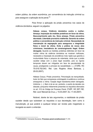 53
ordem pública, da ordem econômica, por conveniência da instrução criminal ou
para assegurar a aplicação da lei penal.70
Para firmar a aplicação da prisão preventiva nos casos de
violência doméstica, seguem os julgados:
Habeas corpus. Violência doméstica contra a mulher.
Ameaça. Imposição de medidas protetivas em favor da vítima.
Descumprimento pelo réu. Nova ameaça. Prisão preventiva
decretada. Liberdade provisória indeferida. Garantia da ordem
pública e conveniência da instrução criminal. Necessidade de
manutenção da segregação para assegurara a integridade
física e moral da vítima. Evita a prática de novos atos
criminosos. Inexistência de constrangimento ilegal. Ordem
denegada. Quando as medidas protetivas deferidas em favor da
mulher vítima de violência doméstica se mostram ineficazes,
necessária a imposição de providência mais rígida que garanta a
incolumidade física e psíquica da violentada, ainda que a prisão
cautelar esteja com o prazo legal excedido, pois os rigores
temporais devem ser mitigados em face da peculiaridade da
causa, prestigiando o princípio da razoabilidade. (...) (TJRS, HC
70.018.702.043. Rel. Lais Rogéria Alves Barbosa, j.
29.03.2007);
Hábeas Corpus. Prisão preventiva. Perturbação da tranquilidade.
Autor do fato que compareceu embriagado à audiência e continua
ameaçando a vítima. Coação ilegal inexistente.ordem denegada.
Unânime. (...). Bem é de se ver, portanto, o acerto da decisão ora
atacada, porquanto nitidamente presentes os requisitos elencados
no art. 312 do Código de Processo Penal. (TJDF, HC 267.192.
Rel. Lecir Manoel da Cruz, j. 15.03.2007. DJ. 11.04.2007)
Notável, diante de tais argumentos, a viabilidade da prisão
cautelar desde que subsistam os requisitos à sua decretação, bem como à
manutenção, já que poderá a qualquer tempo ser revista pelo magistrado e
revogada se assim o entender.
70
FERNANDES. Fernando Scarance. Processo penal constitucional. P. 315
 