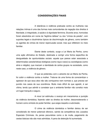 CONSIDERAÇÕES FINAIS
A tolerância à violência praticada contra as mulheres nas
relações íntimas é uma das formas mais contundentes da negação dos direitos à
liberdade, à integridade, à saúde e à dignidade feminina. Durante anos, homicidas
foram absolvidos em nome da “legítima defesa” ou dos “crimes de paixão”, com
suportes legais e doutrinários típicos de discriminação de gênero, como também
os agentes de crimes de menor repercussão social, mas que refletiram no meio
familiar.
Diante deste contexto, surge a Lei Maria da Penha, como
uma ação afirmativa do Estado, destinada a corrigir uma forma específica de
desigualdade de oportunidades sociais: aquela que parece estar associada a
determinadas características biológicas (como raça e sexo) ou sociológicas (como
etnia e religião), que marcam a identidade de certos grupos na sociedade, como
neste caso, a violência de gênero.
O que se pretendeu com o advento da Lei Maria da Penha,
foi coibir a violência contra a mulher. Trata-se de uma forma de conscientizar o
agressor de que seus atos não são corriqueiros nem normais e, que precisa ser
punido nos casos de sua ocorrência. Muito mais difícil do que agredir, é ser
vítima, tendo que admitir e constatar que o ambiente familiar não constitui mais
um lugar tranquilo e seguro.
A nova Lei estimulou o avanço em mecanismos e punição
da violência doméstica, fazendo valer os direitos da mulher, desconsiderando o
homem como símbolo do poder familiar, que exigia respeito e submissão.
O crime de violência doméstica e familiar deixou de ser
considerado de menor potencial ofensivo, saindo da competência dos Juizados
Especiais Criminais. As penas pecuniárias como a de multa, pagamento de
cestas básicas não são mais admitidas. A pena de detenção foi aumentada.
 