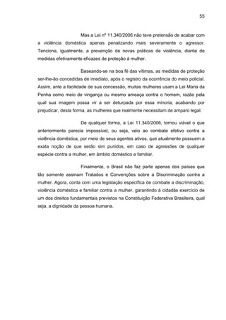 55
Mas a Lei nº 11.340/2006 não teve pretensão de acabar com
a violência doméstica apenas penalizando mais severamente o agressor.
Tenciona, igualmente, a prevenção de novas práticas de violência, diante de
medidas efetivamente eficazes de proteção à mulher.
Baseando-se na boa fé das vítimas, as medidas de proteção
ser-lhe-ão concedidas de imediato, após o registro da ocorrência do meio policial.
Assim, ante a facilidade de sua concessão, muitas mulheres usam a Lei Maria da
Penha como meio de vingança ou mesmo ameaça contra o homem, razão pela
qual sua imagem possa vir a ser deturpada por essa minoria, acabando por
prejudicar, desta forma, as mulheres que realmente necessitam de amparo legal.
De qualquer forma, a Lei 11.340/2006, tornou viável o que
anteriormente parecia impossível, ou seja, veio ao combate efetivo contra a
violência doméstica, por meio de seus agentes ativos, que atualmente possuem a
exata noção de que serão sim punidos, em caso de agressões de qualquer
espécie contra a mulher, em âmbito doméstico e familiar.
Finalmente, o Brasil não faz parte apenas dos países que
tão somente assinam Tratados e Convenções sobre a Discriminação contra a
mulher. Agora, conta com uma legislação específica de combate a discriminação,
violência doméstica e familiar contra a mulher, garantindo à cidadãs exercício de
um dos direitos fundamentais previstos na Constituição Federativa Brasileira, qual
seja, a dignidade da pessoa humana.
 
