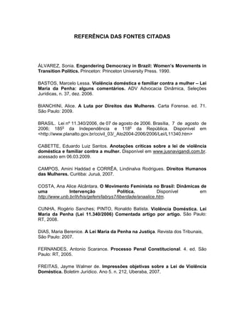 REFERÊNCIA DAS FONTES CITADAS
ÁLVAREZ, Sonia. Engendering Democracy in Brazil: Women’s Movements in
Transition Politics. Princeton: Princeton University Press. 1990.
BASTOS, Marcelo Lessa. Violência doméstica e familiar contra a mulher – Lei
Maria da Penha: alguns comentários. ADV Advocacia Dinâmica, Seleções
Jurídicas, n. 37, dez. 2006.
BIANCHINI, Alice. A Luta por Direitos das Mulheres. Carta Forense. ed. 71.
São Paulo: 2009.
BRASIL. Lei nº 11.340/2006, de 07 de agosto de 2006. Brasília, 7 de agosto de
2006; 185o
da Independência e 118o
da República. Disponível em
<http://www.planalto.gov.br/ccivil_03/_Ato2004-2006/2006/Lei/L11340.htm>
CABETTE, Eduardo Luiz Santos. Anotações críticas sobre a lei de violência
doméstica e familiar contra a mulher. Disponível em www.jusnavigandi.com.br.
acessado em 06.03.2009.
CAMPOS, Amini Haddad e CORRÊA, Lindinalva Rodrigues. Direitos Humanos
das Mulheres. Curitiba: Juruá, 2007.
COSTA, Ana Alice Alcântara. O Movimento Feminista no Brasil: Dinâmicas de
uma Intervenção Política. Disponível em
http://www.unb.br/ih/his/gefem/labrys7/liberdade/anaalice.htm.
CUNHA, Rogério Sanches; PINTO, Ronaldo Batista. Violência Doméstica. Lei
Maria da Penha (Lei 11.340/2006) Comentada artigo por artigo. São Paulo:
RT, 2008.
DIAS, Maria Berenice. A Lei Maria da Penha na Justiça. Revista dos Tribunais,
São Paulo: 2007.
FERNANDES, Antonio Scarance. Processo Penal Constitucional. 4. ed. São
Paulo: RT, 2005.
FREITAS, Jayme Walmer de. Impressões objetivas sobre a Lei de Violência
Doméstica. Boletim Jurídico. Ano 5. n. 212, Uberaba, 2007.
 