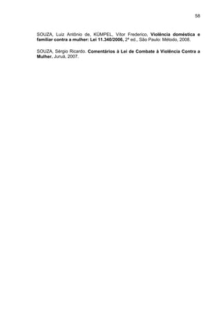 58
SOUZA, Luiz Antônio de, KÜMPEL, Vítor Frederico, Violência doméstica e
familiar contra a mulher: Lei 11.340/2006, 2ª ed., São Paulo: Método, 2008.
SOUZA, Sérgio Ricardo. Comentários à Lei de Combate à Violência Contra a
Mulher. Juruá, 2007.
 