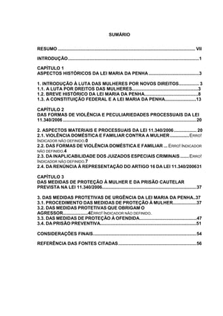 SUMÁRIO
RESUMO ............................................................................................................. VII
INTRODUÇÃO........................................................................................................1
CAPÍTULO 1
ASPECTOS HISTÓRICOS DA LEI MARIA DA PENHA........................................3
1. INTRODUÇÃO À LUTA DAS MULHERES POR NOVOS DIREITOS................ 3
1.1. A LUTA POR DREITOS DAS MULHERES.....................................................3
1.2. BREVE HISTÓRICO DA LEI MARIA DA PENHA...........................................8
1.3. A CONSTITUIÇÃO FEDERAL E A LEI MARIA DA PENHA.........................13
CAPÍTULO 2
DAS FORMAS DE VIOLÊNCIA E PECULIARIEDADES PROCESSUAIS DA LEI
11.340/2006 ..........................................................................................................20
2. ASPECTOS MATERIAIS E PROCESSUAIS DA LEI 11.340/2006.................. 20
2.1. VIOLÊNCIA DOMÉSTICA E FAMILIAR CONTRA A MULHER ...............ERRO!
INDICADOR NÃO DEFINIDO.0
2.2. DAS FORMAS DE VIOLÊNCIA DOMÉSTICA E FAMILIAR ... ERRO! INDICADOR
NÃO DEFINIDO.4
2.3. DA INAPLICABILIDADE DOS JUIZADOS ESPECIAIS CRIMINAIS.......ERRO!
INDICADOR NÃO DEFINIDO.7
2.4. DA RENÚNCIA À REPRESENTAÇÃO DO ARTIGO 16 DA LEI 11.340/200631
CAPÍTULO 3
DAS MEDIDAS DE PROTEÇÃO À MULHER E DA PRISÃO CAUTELAR
PREVISTA NA LEI 11.340/2006...........................................................................37
3. DAS MEDIDAS PROTETIVAS DE URGÊNCIA DA LEI MARIA DA PENHA..37
3.1. PROCEDIMENTO DAS MEDIDAS DE PROTEÇÃO À MULHER...................37
3.2. DAS MEDIDAS PROTETIVAS QUE OBRIGAM O
AGRESSOR....................4ERRO! INDICADOR NÃO DEFINIDO.
3.3. DAS MEDIDAS DE PROTEÇÃO À OFENDIDA..............................................47
3.4. DA PRISÃO PREVENTIVA.............................................................................51
CONSIDERAÇÕES FINAIS..................................................................................54
REFERÊNCIA DAS FONTES CITADAS..............................................................56
 