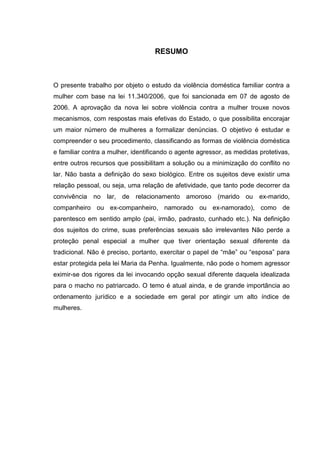 RESUMO
O presente trabalho por objeto o estudo da violência doméstica familiar contra a
mulher com base na lei 11.340/2006, que foi sancionada em 07 de agosto de
2006. A aprovação da nova lei sobre violência contra a mulher trouxe novos
mecanismos, com respostas mais efetivas do Estado, o que possibilita encorajar
um maior número de mulheres a formalizar denúncias. O objetivo é estudar e
compreender o seu procedimento, classificando as formas de violência doméstica
e familiar contra a mulher, identificando o agente agressor, as medidas protetivas,
entre outros recursos que possibilitam a solução ou a minimização do conflito no
lar. Não basta a definição do sexo biológico. Entre os sujeitos deve existir uma
relação pessoal, ou seja, uma relação de afetividade, que tanto pode decorrer da
convivência no lar, de relacionamento amoroso (marido ou ex-marido,
companheiro ou ex-companheiro, namorado ou ex-namorado), como de
parentesco em sentido amplo (pai, irmão, padrasto, cunhado etc.). Na definição
dos sujeitos do crime, suas preferências sexuais são irrelevantes Não perde a
proteção penal especial a mulher que tiver orientação sexual diferente da
tradicional. Não é preciso, portanto, exercitar o papel de “mãe” ou “esposa” para
estar protegida pela lei Maria da Penha. Igualmente, não pode o homem agressor
eximir-se dos rigores da lei invocando opção sexual diferente daquela idealizada
para o macho no patriarcado. O temo é atual ainda, e de grande importância ao
ordenamento jurídico e a sociedade em geral por atingir um alto índice de
mulheres.
 