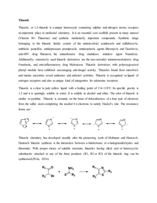 Thiazole
Thiazole, or 1,3-thiazole is a unique heterocycle containing sulphur and nitrogen atoms, occupies
an important place in medicinal chemistry. It is an essential core scaffold present in many natural
(Vitamin B1- Thiamine) and synthetic medicinally important compounds. Synthetic drugs
belonging to the thiazole family consist of the antimicrobial acinitrazole and sulfathiazole,
antibiotic penicillin, antidepressant pramipexole, antineoplastic agents Bleomycin and Tiazofurin,
anti-HIV drug Ritonavir, the antiasthmatic drug cinalukast, antiulcer agent Nizatidine.
Additionally, extensively used thiazole derivatives are the non-steroidal immunomodulatory drug
Fanetizole, and anti-inflammatory drug Meloxicam. Thiazole derivatives with polyoxygenated
phenyl module have exhibited encouraging anti-fungal activity. Thiazoles found from microbial,
and marine ancestries reveal antitumor and antiviral activities. Thiazole is recognized as ligand of
estrogen receptors and also as unique kind of antagonists for adenosine receptors.
Thiazole is a clear to pale yellow liquid with a boiling point of 116-118oC. Its specific gravity is
1.2 and it is sparingly soluble in water. It is soluble in alcohol and ether. The odor of thiazole is
similar to pyridine. Thiazole is aromatic on the basis of delocalization of a lone pair of electrons
from the sulfur atom completing the needed 6 π electrons to satisfy Huckel’s rule. The resonance
forms are:
Thiazole chemistry has developed steadily after the pioneering work of Hofmann and Hantzsch.
Hantzsch thiazole synthesis is the interaction between a-haloketones or a-halogenoaldehydes and
thioamide. With proper choice of suitable reactants, thiazoles having alkyl, aryl or heterocyclic
substituents attached to any of the three positions (R1, R2 or R3) of the thiazole ring can be
synthesised.(Pola, 2016)
 