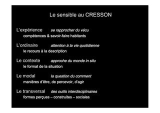  

Le sensible au CRESSON
L’expérience

se rapprocher du vécu
compétences & savoir-faire habitants

L’ordinaire

attention à la vie quotidienne
le recours à la description

Le contexte

approche du monde in situ
le format de la situation

Le modal

la question du comment
manières d’être, de percevoir, d’agir

Le transversal

des outils interdisciplinaires
formes perçues – construites – sociales

	
  

	
  

 