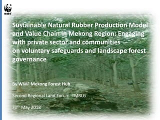 Sustainable Natural Rubber Production Model
and Value Chain in Mekong Region: Engaging
with private sector and communities
on voluntary safeguards and landscape forest
governance
By WWF Mekong Forest Hub
Second Regional Land Forum – MRLG
30th May 2018
1
 
