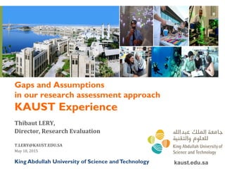 Gaps and Assumptions
in our research assessment approach
KAUST Experience
Thibaut	
  LERY,	
  	
  
Director,	
  Research	
  Evaluation	
  
	
  
T.LERY@KAUST.EDU.SA	
  
May	
  18,	
  2015	
  
kaust.edu.saKing Abdullah University of Science andTechnology
 
