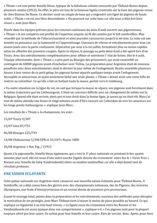 « Thiam » est une petite femelle bleue, typique de la fabuleuse colonie concoctée par Thibaut-Boons depuis
plusieurs années (2012). En effet, le père est issu de la fameuse lignée construite sur la base des pigeons venus
de chez Etienne De Rauw. Ce dernier avait un couple de base qui a engendré une ligné de pigeons de haute
volée. « Thiam » en est une fière descendante. « On poursuit sur cette base car elle nous a déjà fort bien
réussi », note Jean-Marc.
Placée dans les équipes prévues pour les concours nationaux du mois d’août ouverts aux pigeonneaux,
« Thiam » et ses compères ont profité de l’expertise acquise au fil des années par le loft sombreffois. Mue
retardée par la méthode de l’obscurcissement et ainsi journées raccourcies jusqu’à la mi-juin. La suite est une
montée en puissance sur la luminosité et l’apprentissage. Concours de vitesse et entraînements pour tous ces
jeunes joués avec la porte coulissante. Séparation par sexe à la mi-juillet, formations plus ou moins rapides
selon les affinités des premiers couples. Après la vitesse, le passage au petit demi-fond a été opéré lors d’un
Toury. Avec des entraînements complémentaires pour affiner et entretenir l’ état de forme. Dès le 6 août,
l’équipe sélectionnée, dont « Thiam », a pris part au Bourges des prisonniers, qui avait rassemblé un
contingent de 60000 pigeons avant d’enchaîner avec Trélou. La préparation pour Argenton était de nouveau
peaufinée avec deux entraînements, dont le dernier le jour même de l’enlogement. Restés ensemble plusieurs
heures à leur retour de ce petit galop, les pigeons furent séparés quelques temps avant l’enlogement.
Accouplée et amoureuse, et ayant seulement lâché une seule plume, « Thiam » devait avoir une envie folle de
rentrer au colombier. Ce qu’elle a fait en battant toute la masse, portée vers le Limbourg.
« Vu notre situation sur la ligne de vol, on sait que lorsque la masse se sépare, nos pigeons sont forcément dans
la même trajectoire que les Limbourgeois. C’était un concours difficile avec un changement de météo sur la
Belgique. Quand elle était arrivée, plein pot et tout droit dans la bonne ligne, je savais qu’on était tôt. Mais j’ai
tout de même attendu une heure et vingt minutes avant d’être rassuré car j’attendais de voir les annonces sur
les longs points limbourgeois », explique Jean-Marc.
Les résultats de « Thiam », la championne, les voici :
15/07 Toury 9/307
22/07 Gien 87/755
06/08 Bourges 225/743
14/08 Châteauroux 5/348 EPR et 32/1071 Noyau 1000
26/08 Argenton 1 Nat. Pig. / 21915
Quant à la pigeonnelle, femelle bleue également, qui a ravi la 3e
place nationale en pointant le bec quatre
minutes plus tard, elle est issue d’une autre souche (lignée directe du croisement entre feu le « Vieux Pros »
Roosen avec femelle de Gaby Vandenabeele) chère au tandem sombreffois car elle a déjà donné tant de
résultats probants.
UNE SAISON ECLATANTE
Cette palme nationale sur Argenton vient consacrer une nouvelle saison éclatante pour Thibaut-Boons. A
Sombreffe, on a déjà connu bien des gloires avec des championnats nationaux, des As Pigeons, des victoires
Olympiques, une foule d’interprovinciaux et un record absolu de premiers prix provinciaux.
Jouant le veuvage total, pointu dans la préparation et les entraînements, soucieux des méthodes pour décupler
la motivation de ses protégés, Jean-Marc Thibaut tient à laisser le moins de place possible au hasard. Ce qui
explique sa régularité à un très haut niveau. « La lignée issue du croisement entre les Roosen et les
Vandenabeeele est assez typique dans son comportement », explique-t-il. « Ces pigeons sont pour la plupart
toujours attiré par leur casier. Ils volent pour leur femelle et leur casier. Rien de sorcier, donc. Après, pour faire
 