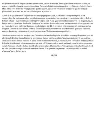 un premier national, en plus de cette préparation , de nos méthodes, il faut que tout se combine. Le vent, la
masse restent les deux facteurs primordiaux. Comme je l’ai dit, sur cet Argenton, ces éléments étaient réunis.
Mais il faut tout de même voler plus vite que les autres. Cela vient couronner une saison qui me satisfait
pleinement. Je ne vais me pas me plaindre pour le plaisir. »
Après le tri qui va bientôt s’opérer en vue de déjà préparer 2018, il y aura du changement pour le loft
sombreffois. De toutes nouvelles installations sur un nouveau terrain à quelques centaines de mètres de leur
habitat actuel. « Oui, on va tous déménager ! » rigole Jean-Marc. Que les clients se rassurent : le magasin, lui, ne
bouge pas. La colonie de Sombreffe, basée sur 30 couples de reproducteurs, sera composée d’une quarantaine
de vieux. Le tri sera opéré sur base des résultats (prix par 10 et premiers prix uniquement) ainsi que sur les
origines. Comme chaque année, certains colombophiles se présenteront pour hériter de quelques éléments
écartés. Beaucoup connaissent la bonté de Jean-Marc Thibaut envers ses protégés…
Soucieux, comme tous les amateurs, de l’évolution de la colombophilie, Jean-Marc suivra également de près les
élections fédérales. En souffrance, la province de Namur voit le nombre d’amateurs s’étioler. Et les sociétés
aussi. Situé à une aile du Hainaut et à une autre du Brabant-Wallon, il suivra de près l’évolution de la société de
Falisolle, dont l’avenir n’est aucunement garanti. « S’il devait en être ainsi, je dois dire que le mieux pour nous
serait d’enloger à Pont-à-Celles. C’est le plus proche et c’est la société où l’on regroupe déjà actuellement. Il est
en effet peut-être temps de revoir certaines choses, d’adapter les règlements colombophiles à la réalité
d’aujourd’hui et du terrain. »
HUPEZ
 