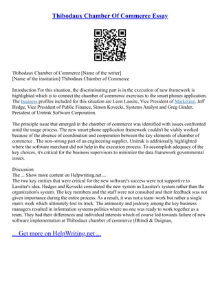 Thibodaux Chamber Of Commerce Essay
Thibodaux Chamber of Commerce [Name of the writer]
[Name of the institution] Thibodaux Chamber of Commerce
Introduction For this situation, the discriminating part is in the execution of new framework is
highlighted which is to connect the chamber of commerce exercises to the smart phones application.
The business profiles included for this situation are Leon Lassite, Vice President of Marketing, Jeff
Hedge, Vice President of Public Finance, Simon Kovecki, Systems Analyst and Greg Ginder,
President of Unitrak Software Corporation.
The principle issue that emerged in the chamber of commerce was identified with issues confronted
amid the usage process. The new smart phone application framework couldn't be viably worked
because of the absence of coordination and cooperation between the key elements of chamber of
commerce . The non–strong part of an engineering supplier, Unitrak is additionally highlighted
where the software merchant did not help in the execution process. To accomplish adequacy of the
key choices, it's critical for the business supervisors to minimize the data framework governmental
issues.
Discussion
The ... Show more content on Helpwriting.net ...
The two key entities that were critical for the new software's success were not supportive to
Lassiter's idea. Hedges and Kovecki considered the new system as Lassiter's system rather than the
organization's system. The key members and the staff were not consulted and their feedback was not
given importance during the entire process. As a result, it was not a team–work but rather a single
man's work which ultimately lost its track. The animosity and jealousy among the key business
managers resulted in information systems politics where no one was ready to work together as a
team. They had their differences and individual interests which of course led towards failure of new
software implementation at Thibodaux chamber of commerce (Bhindi & Duignan,
... Get more on HelpWriting.net ...
 
