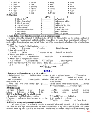 2. A. breakfast B. teacher C. ready D. heavy
3. A. time B. fine C. five D. city
4. A. engineer B. greeting C. teeth D. street
5. A. chair B. school C. couch D. children
6. A. read B. teacher C. eat D. ahead
7. A. tenth B. math C. brother D. theater
IV. Matching
A
1. What is this?
2. Where do you live?
3. What is her name?
4. How old are you?
5. Is she a doctor?
6. Which grade is Nam in?
7. What’s that?
8. Who is that?
KEYS
1....................
2....................
3....................
4....................
5....................
6....................
7....................
8....................
B
a) Yes,she is.
b) Her name is Hoa.
c) I am 12.
d) I live in Thai Binh.
e) It is a pen.
f) That’s my sister.
g) He’s a teacher.
h) He’s in grade 6.
V/ Read the text below then choose the best answer for each sentence
Her name is Hoa. She is in grade 6. She lives in the city with her father, mother and her brother. Her house is
beautiful and big. There is a small yard in front of her house. There is a lovely flower garden behind the house. To
the left of the house, there is a supermarket. To the right of the house, there is a bookstore. She loves her house
very much.
1. Where does Hoa live? – She lives in the……………
A. city B. country C. garden D. neighborhood
2. How is her house? –It’s ……………...
A. small B. big C. beautiful and big D. small and beautiful
3. What is there behind the house? - ……………....
A. a small yard B. a supermarket C. a bookstore D. a flower garden
4. What is there to the right of the house? - ………………
A. a bookstore B. a supermarket C. a small yard D. a flower garden
5. How many people are there in Hoa’s family? – There are ……………….. people.
A. 3 B. 4 C. 5 D. 2
***** The End *****
TEST 7
I. Put the correct form of the verbs in the brackets:
1. My brother (not live)……… in Manchester. He (live)
……… in Lon don.
2. Our school (have) ……… a small garden. There (be)
many flowers in it.
3. What time does your mother (get up)………
everymorning?
4. Nam ‘s brothers (watch)……… TV everynight.
5.Hoa (wash)………… her face at six o’clock.
6.We(not have)………… breakfast at seven thir ty
every morning.
7.I (be) a nurse but my parents (not be)……… nurses.
8.Your parents (go)……… to work at eight.
II.Odd the word:
1. a. ready b. teacher c. bed d. head
2. these b. brother c. thanks d. that
3. a. My b. country c. family d. every
4. a .have b.lamp c. stand d. wash
III/ Fill in the blanks with the suitable words:
1. It seven thirty and Minh is late ….. school
2. We are ….. grade seven .Our clas room is …… the
fifth floor.
3. Bi and FiFi are …… the kitchen.
4. My morther is ……. home.
5.They live …….. a house …… 169 Baker Street.
IV/ Read the passage and answer the question:
My name is Nam .I’ m in class 6a .and this is my school. My school is not big. It is in the suburb in Ha
Noi. There are over eight hundred students and sixty –three teachers in my school. It has eighteen class –rooms
and three floors. My class room is on the third floor..There are forty six students. in my class. Every morning ,I get
10
 