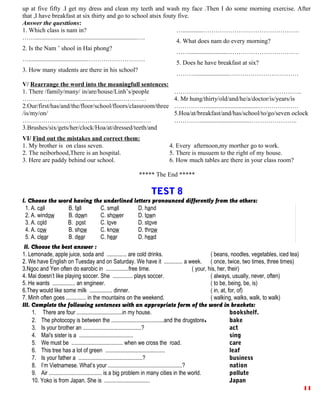 up at five fifty .I get my dress and clean my teeth and wash my face .Then I do some morning exercise. After
that ,I have breakfast at six thirty and go to school atsix fouty five.
Answer the questtions:
1. Which class is nam in?
…….................................................................….
2. Is the Nam ’ shool in Hai phong?
….....................................……………………….
3. How many students are there in his school?
….............……………………………………….
4. What does nam do every morning?
…….........................…………………………….
5. Does he have breakfast at six?
………......................……………………………
V/ Rearrange the word into the meaningfull sentences:
1. There /family/many/ in/are/house/Linh’s/people
……………….......................................…………
2.Our/first/has/and/the/floor/school/floors/classroom/three
/is/my/on/
…………………………….................................….
3.Brushes/six/gets/her/clock/Hoa/at/dressed/teeth/and
…………….......................................……………..
4. Mr hung/thirty/old/and/he/a/doctor/is/years/is
……………..................................……………….
5.Hoa/at/breakfast/and/has/school/to/go/seven oclock
…………................................…………………..
VI/ Find out the mistakes and correct them:
1. My brother is on class seven.
2. The neiborhood,There is an hospital.
3. Here are paddy behind our school.
4. Every afternoon,my morther go to work.
5. There is musuem to the right of my house.
6. How much tables are there in your class room?
***** The End *****
TEST 8
I. Choose the word having the underlined letters pronounced differently from the others:
1. A. call B. fall C. small D. hand
2. A. window B. down C. shower D. town
3. A. cold B. post C. love D. stove
4. A. cow B. show C. know D. throw
5. A. clear B. dear C. hear D. head
II. Choose the best answer :
1. Lemonade, apple juice, soda and .............. are cold drinks. ( beans, noodles, vegetables, iced tea)
2. We have English on Tuesday and on Saturday. We have it ............. a week. ( once, twice, two times, three times)
3.Ngoc and Yen often do earobic in ................free time. ( your, his, her, their)
4. Mai doesn’t like playing soccer. She .............. plays soccer. ( always, usually, never, often)
5. He wants ................ an engineer. ( to be, being, be, is)
6.They would like some milk ................ dinner. ( in, at, for, of)
7. Minh often goes .............. in the mountains on the weekend. ( walking, walks, walk, to walk)
III. Complete the following sentences with an appropriate form of the word in brackets:
1. There are four ................................in my house. bookshelf.
2. The photocopy is between the .....................................and the drugstore. bake
3. Is your brother an .........................................? act
4. Mai's sister is a ...................................... sing
5. We must be .................................... when we cross the road. care
6. This tree has a lot of green .......................................... leaf
7. Is your father a .............................................? business
8. I’m Vietnamese. What’s your ....................................................? nation
9. Air ..................................... is a big problem in many cities in the world. pollute
10. Yoko is from Japan. She is ................................ Japan
11
 