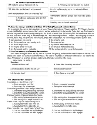 IV. Find and correct the mistakes:
1. My mother is going to the market with my.
.............................................................................................
2. Mr. Minh rides his bike to work at the moment.
.............................................................................................
3. How many homework does Lan have every day?
.............................................................................................
4. The Browns are traveling to Ho Chi Minh
City in train.
.............................................................................................
5. I'm twenty-one year old and I' m a student.
.............................................................................................
6. A lot of my friends play soccer, but not much of them
play tennis.
.............................................................................................
7. Minh and his father are going to plant trees in the garden
now.
.............................................................................................
8. Are they many students in your class?
.............................................................................................
V.. Read the passage and then write True (T) or False(F) for each sentence below:
It’s six o’clock in the evening. Many people are at home. They are having dinner. They are watching T.V. They are listening
to music. But Mrs Bich is going to work. She’s a doctor and she works at night in the hospital. Today she’s late. The hospital is
not in her neighborhood so she usually goes by car. Mrs Bich is in her car now. She’s driving fast. She should slow down but
she must be at work by six thirty. A policeman stops her. “ You are driving too fast !” , he says. "You are going to have an
accident". It’s six thirty. Mrs Bich is not at the hospital. She’s at the police station. Her car must stay there for fourteen days.
1. Many people are not working. 6. She is late for work.
2. Mrs Bich comes home every evening at six. 7. She drives too fast.
3. Mrs Bich is a night doctor. 8. A policeman doesn’t keep her car.
4. The hospital is near her house. 9. She arrives at the hospital at 6.30.
5. Mrs Bich goes to work by motorbike. 10. She isn’t going to drive her car for two weeks
VI. Read the passage and answer the questions:
Anna lives in a village in Africa. Her day starts at 4 o’clock. She gets up, and she walks three kilometers to the river. She
collects some water, and carries it back to her house. The water is very heavy. It isn’t clean but there isn’t any water in the
village. Anna doesn’t go to school. She can’t read or write. She helps her mother in the house.
(carry : mang, v¸c, khiªng...)
Questions:
1. Where does Salina live?
......................................................................................
2. What does Salina do after she gets up?
......................................................................................
3. Is the water clean?
......................................................................................
4. Where does Salina help her mother?
.......................................................................................
5.What does she collect?
.......................................................................................
6. Does Salina go to school?
.......................................................................................
VII. Choose the best answer :
1. newspaper / a / day / I / read / every /
a. I read newspaper every day. b. I read a newspaper every day.
c. I read every day a newspaper. d. I every read a day newspape .
2. Lunch / a / grandfather / after / always / sleep / has.
a. Grandfather always has a sleep after lunch. b. Grandfather has always a sleep after lunch.
c. Grandfather always has sleep after a lunch. d. Grandfather always sleep after has a lunch.
3. famous / reading / I / people / about / like / books.
a. I like reading books about people famous. b. I like reading about famous people books.
c. I like reading about people famous books. d. I like reading books about famous people.
4. listen / I / the / my / car / radio / usually / in / to.
a. I usually listen to the radio in my car. b. I listen usually to the radio in my car.
c. I usually listen to my radio in the car. d. I usually listen in my to the radio.
5. face / eyes / big / Lan / round / black / a / and / has.
a. Lan has a round face and big black eyes. b. Lan has round face and a big black eyes.
c. Lan has a round face and black big eyes. d. Lan has round face and a black big eyes.
12
 