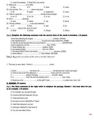 C. mustn’t be careless D. Both B & C are correct
21. Make sure ..................... is no traffic.
A. they B. it C. there D. some
22. Let’s eat here. The ..................... seems very good.
A. list B. paper C. programme D. menu
23. There’s a good film ..................... ..................... the Rex Cinema tonight.
A. on / in B. on / at C. in / on D. in / at
24. Don’t ..................... electricity.
A. save B. waste C. use D. leave
25. The boy suffered ..................... a very bad toothache.
A. of B. from C. with D. by
26. ..................... book is this, yours or mine?
A. What B. Which C. Whose D. Who’s
Part 2: Complete the following sentences with the correct form of the words in brackets. (10 points)
1Anna likes attending the English .............................................. contests. (SPEAK)
2. My neighborhood is ..................................... for good and cheap restaurants. (FAME)
3. I like the city life because there are many kinds of ....................................... (ENTERTAIN)
4.Van’s classroom is on the ......................................... floor. (TWO)
5. These children like ........................................ weather. (SUN)
6. Lan speaks English ....................................... than me. (WELL)
7. The Great Wall of China is the world’s ..................................... structure. (LONG)
8. What’s Maco’s ........................................? - She’s British. (NATION)
Part 3: Supply the correct form of the verbs in brackets. (10 points)
1. The sky is very dark. I think it ............................... .(rain)
2. David ............................... his hands. He ............................... the television set. (wash/ just repair)
3. Come to see me at 5 this afternoon. I ............................... home until 4.30. (not arrive)
4. ..............................., please! The baby ............................... .(not talk / sleep)
5. It ............................. hard. We can’t do anything until it ............................. . (rain / stop)
6. Would you mind ............................... on the light? I hate ............................... in a dark room. (turn / sit)
II. READING (25 points)
Part 1: Put these sentences in the right order to complete the passage. Number 1 has been done for you
as an example. (10 points)
A. For example, you can get hot dogs
B. a famous fast food restaurant. Do you
C. Today fast food is very
D. the same as one in MacDuff’s in Tokyo!
E. a fast food restaurant, you can
F. and boxes. MacDuff’s is the name of
G. You can even take it home.
14
 