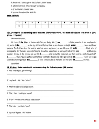 H. know that a beefburger in MacDuff’s in London tastes
I. get different kinds of food cheaply and quickly.
J. or beefburgers in paper bags
K. popular throughout the world. In
Your answers:
1 2 3 4 5 6 7 8 9 10 11
C
Part 2: Complete the following letter with the appropriate words. The first letter(s) of each word is (are)
given. (15 points)
Dear Mum and Dad,
Hi. I’m on (0) ho_liday_ in Vietnam with Ted and Booby. We (1) arr_________ in Dalat yesterday. It is a very beautiful
city and is (2) kn_________ as the city of Eternal Spring. Dalat is very famous for its (3) water_________, lakes and flower
gardens. The first two days the weather was fine, warm and sunny, so we did some (4) sight_________. I took a lot of
photographs. On Thursday we went shopping. Everything was cheap, so we bought lots of (5) sou_________ and two nice
sweaters for you. In the evening we had (6) d_________ at a lovely little restaurant and then went to a coffeehouse to (7)
e_________ Trung Nguyen Coffee. Last night we went to the theater and didn’t get back (8) un_________ 11pm. So, we got
up late this morning and (9) dec_________ to have a relaxing day at the hotel. So, that’s(10) wh_________ I’m now.
Love,Peter
III. Writing: Make meaningful sentences using the following cues. (20 points)
1. What time / Ngoc/ get / morning?
.......................................................................................................................................................
3. Long/ walk / ride / bike / school?
.......................................................................................................................................................
4. When / it / cold/ I/ never/ go / swim.
.......................................................................................................................................................
5. What / there / front / your house?
.......................................................................................................................................................
6. If / you / not feel / well / should / see / doctor.
.......................................................................................................................................................
7. What color / your baby / eyes?
.......................................................................................................................................................
8. My uncle/ 4 years / old / mother.
.......................................................................................................................................................
15
 