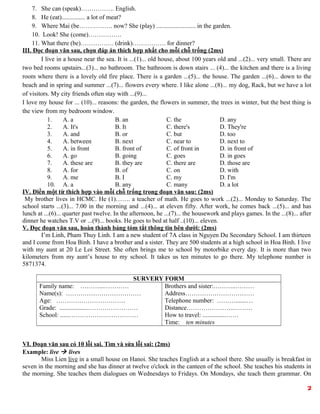7. She can (speak)……………. English.
8. He (eat)............... a lot of meat?
9. Where Mai (be……………. now? She (play) ......................... in the garden.
10. Look! She (come)…………….
11. What there (be)……………. (drink)……………. for dinner?
III. Đọc đoạn văn sau, chọn đáp án thích hợp nhất cho mỗi chỗ trống (2ms)
I live in a house near the sea. It is ...(1)... old house, about 100 years old and ...(2)... very small. There are
two bed rooms upstairs...(3)... no bathroom. The bathroom is down stairs ... (4)... the kitchen and there is a living
room where there is a lovely old fire place. There is a garden ...(5)... the house. The garden ...(6)... down to the
beach and in spring and summer ...(7)... flowers every where. I like alone ...(8)... my dog, Rack, but we have a lot
of visitors. My city friends often stay with ...(9)...
I love my house for ... (10)... reasons: the garden, the flowers in summer, the trees in winter, but the best thing is
the view from my bedroom window.
1. A. a B. an C. the D. any
2. A. It's B. It C. there's D. They're
3. A. and B. or C. but D. too
4. A. between B. next C. near to D. next to
5. A. in front B. front of C. of front in D. in front of
6. A. go B. going C. goes D. in goes
7. A. these are B. they are C. there are D. those are
8. A. for B. of C. on D. with
9. A. me B. I C. my D. I'm
10. A. a B. any C. many D. a lot
IV. Điền một từ thích hợp vào mỗi chỗ trống trong đoạn văn sau: (2ms)
My brother lives in HCMC. He (1)……. a teacher of math. He goes to work ...(2)... Monday to Saturday. The
school starts ...(3)... 7.00 in the morning and ...(4)... at eleven fifty. After work, he comes back ...(5)... and has
lunch at ...(6)... quarter past twelve. In the afternoon, he ...(7)... the housework and plays games. In the ...(8)... after
dinner he watches T.V or ...(9)... books. He goes to bed at half ..(10)... eleven.
V. Đọc đoạn văn sau, hoàn thành bảng tóm tắt thông tin bên dưới: (2ms)
I’m Linh, Pham Thuy Linh. I am a new student of 7A class in Nguyen Du Secondary School. I am thirteen
and I come from Hoa Binh. I have a brother and a sister. They are 500 students at a high school in Hoa Binh. I live
with my aunt at 20 Le Loi Street. She often brings me to school by motorbike every day. It is more than two
kilometers from my aunt’s house to my school. It takes us ten minutes to go there. My telephone number is
5871374.
SURVERY FORM
Family name: ………...…………
Name(s): ………………………………
Age: ……………………………
Grade: ..................……………………
School: ......……………………………
Brothers and sister:………..………
Address……………………………
Telephone number: ……….......…
Distance…………………..………
How to travel: ...............……
Time: ten minutes
VI. Đoạn văn sau có 10 lỗi sai. Tìm và sửa lỗi sai: (2ms)
Example: live  lives
Miss Lien live in a small house on Hanoi. She teaches English at a school there. She usually is breakfast in
seven in the morning and she has dinner at twelve o'clock in the canteen of the school. She teaches his students in
the morning. She teaches them dialogues on Wednesdays to Fridays. On Mondays, she teach them grammar. On
2
 