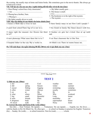 the evening, she usually stays at home and listens books. She sometimes goes to the movie theatre. She always go
to bed at ten o'clock.
VII. Viết lại các câu sau sao cho ý nghĩa không đổi bắt đầu với từ đã cho:(2ms)
1. Does Phong’s school have forty classrooms?
→ Are ……..........................................................
2. Phuong has a brother, Nam.
→ Phuong is ……………………………………
3. My father usually drives to work.
→ My father usually goes …………………….
4. This house is small.
→ It is ...................................................................
5. The bookstore is to the right of the toystore.
→ The toystore ....................................................
VIII. Sắp xếp những từ sau thành câu hoàn chỉnh:(2ms)
1/ house/ a/ Minh/ lake/ a/ lives/ in/ near.
………………………………………………
2/ yard/ front/ school/There/ big/ of/ is/ our/ in/ a.
………………………………………………
3/ many/ right/ the/ museum/ Are/ flowers/ the/ there/
to/ of/?
….……………………………………………
4/ next/ photocopy/ What/ store/ there/ the/ is/ to /?
………………………………………………
5/ hospital/ father/ in/ the/ city/ My/ a/ works/ in.
………………………………………………
6/ there/ family/ many/ in/ are/ How/ Linh’s/ people/ ?
………………………………………………
7/ his/ friend/ in/ family/ My/ Hanoi/ doesn’t/ with/ live.
…………………………………………………
8/ brushes/ six/ gets/ her/ o’clock/ Hoa/ at/ up/ teeth/
and.
…………………………………………………
9/ on/ floor/ classroom/ the/ is/ Our/ first.
…………………………………………………
10/ Minh’s/ six/ There/ in/ rooms/ house/ are.
…………………………………………………
IX. Viết một đoạn văn ngắn (khoảng 80 đến 100 từ ) kể về gia đình của em: (3ms)
…………………………………………………………………………………………………………………………
…………………………………………………………………………………………………………………………
…………………………………………………………………………………………………………………………
…………………………………………………………………………………………………………………………
…………………………………………………………………………………………………………………………
…………………………………………………………………………………………………………………………
…………………………………………………………………………………………………………………………
…………………………………………………………………………………………………………………………
…………………………………………………
…………………………………………………………………………………………………………………………
…………………………………………………………………………………………………………………………
…………………………………………………………………
***** The End ****
TEST 2
I. Odd one out. (20ms)
1. hot cold Cool weather warm
2. fall spring Season winter summer
3. soccer fishing Jogging swimming camping
4. often winter Always usually sometimes
5. on at My By in
6. what where When Why weekend
7. big small Beautiful Long house
8. train friends Plane motorbike car
9. drugstore bank By supermarket house
10. travel walk Go Noisy listen
II. Correct the tense and form of the verbs (10ms)
Son (be)….. from Vietnam. He (speak)……. Vietnamese. He can (speak)…… English, too. He (live)……
with his family in Ho Chi Minh City. He often (go)……. to school on Sundays to practice his English. Tomorrow
(be)…. Sunday. He (walk)…… to school tomorrow. Now he (read)……...….. a book.
3
 