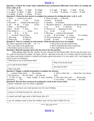 TEST 3
Question 1. Choose the words whose underlined part pronounced differently from others by circling the
leeter A,B,C,or D.
1. A. room B. door C. book D. school
2. A. school B. child C. chair D. watch
3. A. books B. pens C. chairs D. lives
4. A. read B. teach C. head D. eat
5. A. clock B. cinema C. soccer D. cold
Question 2. Choose the best answer to complete the sentences by circling the letter A, B, C, or D
1. There …… a yard in our school.
A. be B. is C. are D. has
2. Huy and I ……. friends in the same class.
A. am B. are C. have D. has
3. What …… his father do ?
A.have B. has C. does D. is
4. My mother is…………….home.
A. on B. in C. for D. at
5. ….. are these ? They’re blue.
A. How long B. How far
C. What color D. Where
6. There are many …. in the hall.
A. bench B. benchs
C. benches D. benchess
7. The police station is .... the drugstore and the bookstore.
A. to B. at C. between D. on
8. They live in ….. apartment in town.
A. a B. the C. an D. 0
9. Mr.Long ….. a letter at the moment?
A. write B. are writing C. writes D. is writing
10. Do you brush your .… in the evening?
A. tooth B. teeth C. tooths D. teeths
Question 3. There is a mistake in each sentence .Find out and correct it as an example.
Eg: There is an book on the table. an => a
1. Mr. Lam works in the garden now.
2. My brother travels to work on bus.
3. He go fast so he can reach on time.
4. She is long black hair and a round face.
5. How much books do you have?
Question 4. Read the passage, then write the answer for the question.
When Quang walks into the kitchen, he sees a big box on the kitchen table. The box has his name on it.
It’s a gift for him from his mother. He opens the box and looks at his gift. It is a dinner with his favorite food,
rice, beans and cehicle (cehicle is seafood with lemon, garlic and onions, it is very spicy). He’s very hungry and
eats it at once. It is delicious.
1. What does he see on the kitchen table?
=> ………….………………………………..
2. Is it a gift from his father?
=> …………………………………….…….
3. What’s the gift?
=> ………………….……………………….
4. What is his favoite food?
=> ………..………………………………….
5. How does he feel?
=> ………..………………………………….
Question 5. Supply a suitable preposition to complete the sentence.
1. ….. summer I play tennis ….… the evening.
2. We always go ….. the city center …. our own car.
3. I’d like to stay …… home tonight. Is there anything
interesting ….… TV?
4. John is often late ….. school but I am always
early.
5. I live only a few yard ……. the bus stop.
6. Let’s listen …. some music … the radio.
Question 6. Rewrite these sentences by putting the words in the correct order.
1. dinner/ would like/ you/ for/ which/ vegetables?
=> ………………………………………………………………………………………………
2. anything/ can/ have/ you/ want/ present/ you/ for/ your/ birthday.
=> ………………………………………………………………………………………………
3. always/ a/ of/ food/ lot/ puts/ his / salt/ on/ he.
=>………………………………………………………………………………………………
4. a/ pork/ and/ half/ eggs/ need/ a/ half/ dozen/ kilo/ of/ I.
=> ………………………………………………………………………………………………
5. my/ oil/ cooking/ wants/ to/ buy/ her/ mother/ some/ of/ rice/ and/ a/ bottle/ for/ me.
=>………………………………………………………………………………………………
***** The End *****
TEST 4
5
 