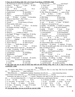I. Chọn câu trả lời đúng nhất. Ghi A, B, C hoặc D vào khung ANSWERS: (30đ)
1. My friend goes to school by motorbike, but I___.
A. doesn’t B. don’t C. goes D. does
2. Is he bad _____ Physics?
A. for B. at C. on D. in
3. Whose book are you reading?- It’s ________ .
A. English book B. interesting
C. Mary’s D. about Mary
4. Who is _____ person in your family?
A. tall B. taller C. tallest D. the tallest
5. Where is Anne from? - She’s from ______.
A. the France B. France
C. French D. the country of France
6. Please speak a little more ______.
A. slow B. slowly C. slower D. slowlier
7. On Sunday mornings, I often go ______.
A. swimming B. swim
C. to swim D. to swimming
8. Which is _____, London or Tokyo?
A. the bigges B. bigger C. bigger than D. the big
9. What’s your ____ ? - I’m Vietnamese.
A. national B. country C. nation D. nationality
10. He ______ jogging.
A. doesn’t go often B. often doesn’t go
C. doesn’t often go D. often not goes
11. I have _____ books than she does.
A. little B. few C. less D. fewer
12. My mother always wants me __ the piano well.
A. to play B. playing C. play D. to playing
13. Lan’s father’s mother is her _______ .
A. grandparents B. grandfather
C. grandmother D. aunt
14. Who_____ you English?
A. teach B. does teach C. do teach D. teaches
15. Nam _____ his exercise at the moment
A. is writting B. is writing
C. writes D. will write
16. How far it it_____ here ______ your house?
A. from/ with B. from/ to
C. to/ from D. by/ to
17. There isn’t ______ milk in the box.
A. some B. many C. no D. any
18. Mrs. White has a daughter. ____ name is Hoa.
A. Her B. She’s C. He’s D. His
19. ______ homework do you get ?
A. How many B. How long
C. How much D. How often
20. I can’t speak French but my brother _______.
A. can B. can’t C. does D. doesn’t
21. Sports are very good for our _____.
A. healthy B. unhealthy C. health D. healthily
22. Do you enjoy _____ to the movie theater?
A. going B. goes C. to go D. go
23. HCM City is one of _____ cities in Viet Nam.
A. most beautiful B. the beautifulest
C. beautiful D. the most beautiful
24. It takes me half ______ hour to do this test.
A. a B. an C. the D. Ө
25. If you don’t get up early, you’ll be late _ school.
A. for B. on C. at D. to
26. Chọn từ được nhấn ở vần thứ nhất:
A. television B. cartoon C. engineer D. eraser
27. Chọn từ mà phần gạch chân của nó được phát âm
khác với những từ còn lại:
A. what B. who C. where D. when
28. What ___ your English teacher like?
- She’s tall and thin.
A. does B. has C. is D. can
29. What is Lan doing? - She’s ___ her homework.
A. working B. making C. doing D. does
30. My brother is a __ driver. He drives very ____.
A. carefully/careful B. care/carefully
C. careful/careful D. careful/ carefully
II. Đọc đoạn văn sau và chọn từ thích hợp nhất cho mỗi khoảng trống. Ghi A, B, C, hoặc D vào khung
ANSWERS : (10đ)
My Teacher
My teacher, Miss White, is a young lady (1)_____ twenty-six. She is a nice lady. She loves her students
(2)_____. She never (3)_____ angry with them.
Miss White (4)_____ teaching her students. Sometimes she tells (5)______ many interesting stories.
I like to listen to her stories (6)______ they all help us to learn some (7)_____ lessons.
Sometimes she takes us out (8)_____ a picnic. Whenever she takes us out, she tries to teach us something
(9)_____. It is my dream that (10) _____ I grow up, I can become a good teacher like her.
1. A. of B. with C. from D. by
2. A. very many B. very much C. too D. so
3. A. is B. gets C. makes D. comes
4. A. enjoy B. enjoying C. enjoys D. to enjoy
5. A. we B. they C. I D. us
6. A. because B. when C. where D. why
7. A. use B. useful C. using D. to use
8. A. from B. by C. for D. of
9 A. old B. new C. bad D. well
10. A. where B. why C. what D. when
III. Em hãy đọc đoạn văn sau và trả lời các câu hỏi: (10đ)
6
 