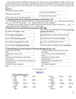 Lan’s classes all start at 8:00AM, so she gets up at 7:00. She eats a quick breakfast, and takes the bus to her
school. She also has a job at the library. She works from Thursday to Saturday. She usually studies in the evening.
She stays up late because of her homework. She usually goes to bed at 11:30, and on Sundays she sleeps until
noon.
Questions:
1. How does she go to school?
………………………………………………….
2. Where does she work?
………………………………………………….
3. How many days a week does she work?
………………………………………………….
4. Does she go to bed early?
………………………………………………….
5. Why does she stay up late?
………………………………………………….
IV. Em hãy đọc đoạn văn sau và điền một từ thích hợp vào mỗi ô trống : (10đ)
On school-days, Tom’s mother calls him at six. He gets up and goes to the __(1)__. There he washes his face
and __(2)__ his teeth. Then he gets __(3)__ and goes downstairs to have breakfast.
Tom leaves home at about half past six with his school bag under his arm. He gets to school at a __(4)___ to
seven and plays or talks with his friends __(5)___ the bell rings.
V. Đặt câu hỏi với các câu trả lời sau, dựa vào từ gạch chân: (20đ)
1. ……………………………………………….?
My mother often walks to work.
2. …….…………………………………………?
I’d like a glass of lemon juice.
3. ……………………………………………….?
I have English three times a week.
4. ……………………………………………….?
I am waiting for my uncle at the station.
5. ………………………………………………?
We have Physics on Monday and Friday.
6. ………………………………………………?
Tom and Hoa can’t understand each other because their
languages are different.
7. ………………………………………………?
My sister helps my mother with the housework.
8. ………………………………………………?
People often travel to Singapore by plane.
9. ………………………………………………?
Yes. I have one brother and two sisters.
10. …………………………………………….?
Mrs Hoa’s children are playing soccer in the garden
VI. Em hãy viết lại các câu sau với từ gợi ý, không thay đổi nghĩa của câu: (20đ)
1. How much is this hat?
What ………………………………………….?
2. How heavy is your sister?
What ………………………………………….?
3. Nam isn’t tall and neither is his brother.
Nam is short ………………………..……………
4. This dictionary is more expensive than that one.
That dictionary is ……………………………….
5. The film is very interesting.
What ……………………………………..….!
6. There are eleven classrooms in our school.
Our school ……………………………………
7. No one in my class is taller than Peter.
Peter is ……………………………………..…
8. His house is near his school.
His house isn’t ………………………….……….
9. My brother learns English well.
My brother is ……………………………………
10. The girl is beautiful.
She ………………………………………………
***** The End *****
TEST 5
I. Choose the best answer:
1/ brush music truck
bus.
2/ plane bank paddy
math.
3/ foodstall history waste
noisy.
4/ start garden warn
farm
5/ hour house help
home
6/ plays says days
stays.
7/ watches brushes classes
lives
8/ their math thing
theater.
7
 