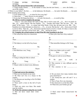 9/ station question intersection
invitation
10/ teacher children lunch
school.
II. Give the correct form of the verb in brackets.
1/ Trang usually (listen)…….. to the teacher in class, but she (not listen)…….. now; she (look)……..
out of the window.
2/ Where is your father? -He (be)…….. in the bathroom. He (brush)…….. his teeth. He (brush)…….. his teeth
in the morning and evening.
3/ Your children (go)…….. to school by bus every day?
4/ There (be)…….. many flowers in your garden?
5/ Every day Mr Hung (not drive)…….. to work. He (travel)…….. to work by bike.
III. Fill in a word to complete the passage
I have a very close friend. Her name is Nga. She is twelve years old __(1)__ she is in grade six.
She__(2)__ speak English. She has English __(3)__ Tuesday and Friday. She can also __(4)__ the
piano. In her room, __(5)__ is a piano and some books. Every day she gets up at six. She __(6)__
breakfast at six thirty and goes to school at a __ (7)__ to seven. She has her __(8)__ from seven o’clock
to eleven thirty. Then she __(9)__back home and has lunch at twelve o’clock. It’s three o’clock in the
afternoon now and Nga is in her room. She __(10)__ playing the piano.
IV. Complete the second sentence so that it has the same meaning to the first
1/ Our school has forty-two classrooms

There ...........................................................
...
2/ The bakery is to the left of my house
 My
house .........................................................
3/ Mr Minh has a son, Trung.
 Mr
Minh ..........................................................
4/ Trang is riding her bike to school.
 Trang is
going .................................................
5/ Huyen walks to school every afternoon.
 Huyen
goes ....................................................
6/ Does your class have forty students?

Are .................................................................
?
7/ That motorbike belongs to Mr Trung.
 That
is ..............................................................
8/ Does your father cycle to work?
 Does your father
get ......................................?
9/ He goes to work at seven fifteen.
 He goes to work at
a .......................................
10/ This exercise is very difficult and he
can’t do it
 This exercise is too ...............……..
………
V. Find and correct the mistakes
1/ There are two benchs in my room.
2/ Mr Hien isn’t live in a house in the
country.
3/ The Browns are traveling to Ho Chi Minh
City in train.
4/ There aren't a trees to the left of Lan's
house.
5/ That's my sister over there. She stands
near the window
6/ Do you know how many teachers does
your school have?
7/ I'm twenty-one year old and I' m a
student.
8/ This is Tuan. He is me classmate.
9/ Our classroom is on the three floor.
10/ What time your brother get up?
VI. Write the sentences using the cue words.
1/ She/ not have/ much time/ write/
friends.
2/ Hoa's sister/ listen/ music/room/ the
moment.
8
 