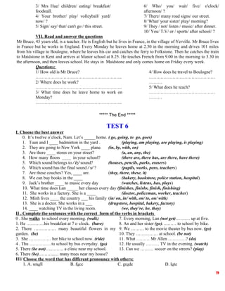 3/ Mrs Hue/ children/ eating/ breakfast/
foodstall.
4/ Your brother/ play/ volleyball/ yard/
now/ ?
5/ Sign/ say/ that/ can't go / this street.
6/ Who/ you/ wait/ five/ o'clock/
afternoon/ ?
7/ There/ many road signs/ our street.
8/ What/ your sister/ play/ morning?
9/ They / not/ listen / music/ after dinner.
10/ You/ T.V/ or / sports/ after school/ ?
VII. Read and answer the questions
Mr Bruce, 45 years old, is a teacher. He is English but he lives in France, in the village of Yerville. Mr Bruce lives
in France but he works in England. Every Monday he leaves home at 2.30 in the morning and drives 101 miles
from his village to Boulogne, where he leaves his car and catches the ferry to Folkstone. Then he catches the train
to Maidstone in Kent and arrives at Manor school at 8.25. He teaches French from 9.00 in the morning to 3.30 in
the afternoon, and then leaves school. He stays in Maidstone and only comes home on Friday every week.
Questions:
1/ How old is Mr Bruce?
…………………………………………………..
2/ Where does he work?
…………………………………………………..
3/ What time does he leave home to work on
Monday?
…………………………………………………..
4/ How does he travel to Boulogne?
………………………………………
………
5/ What does he teach?
………………………………………
………
***** The End *****
TEST 6
I. Choose the best answer
0. It’s twelve o’clock, Nam. Let’s _____ home. ( go, going, to go, goes)
1. Tuan and I ____ badminton in the yard . (playing, am playing, are playing, is playing)
2. They are going to New York ____ plane. (in, by, with, on)
3. Are there ____ stores on your street? (a, an, any, the)
4. How many floors ____ in your school? (there are, there has, are there, have there)
5. Which sound belongs to / iz/ sound? (houses, pencils, parks, erasers)
6. Which sound has the final sound / s/ ? (pupils, works, pens, teachers)
7. Are these couches? Yes, ____ are. (they, there, these, it)
8. We can buy books in the ____ (bakery, bookstore, police station, hospital)
9. Jack’s brother ____ to music every day (watches, listens, has, plays)
10. What time does Lan _____ her classes every day (finishes, finishs, finish, finishing)
11. She works in a factory. She is a ____ (doctor, policeman, worker, teacher)
12. Minh lives ____ the country ___ his family (in/ on, in/ with, on/ to, on/ with)
13. She is a doctor. She works in a ___ (drugstore, hospital, bakery, factory)
14. ____ watching TV in the living room. (we, they’re, he, they)
II . Complete the sentences with the correct form of the verbs in brackets
0 . She walks to school every morning. (walk)
1. He …………his breakfast at 7 o ,
clock. (have)
2. There …………… many beautiful flowers in my
garden. (be)
3. She …………… her bike to school now. (ride)
4 . Thu ……………to school by bus everyday. (go)
5. There (be not)…..…….. a clinic near my school.
6. There (be)………..… many trees near my house?
7. Every morning, Lan (not get)…….… up at five.
8. An and her sister (go)….…… to school by bike.
9. We ……… to the movie theater by bus now. (go)
10. They …………… at school. (be not)
11. What ……… Mr Allen …………? (do)
12. He usually ……… TV in the evening. (watch)
13. Can we ……… soccer on the streets? (play)
III/ Choose the word that has different pronounce with others:
1. A. small B. face C. grade D. late
9
 