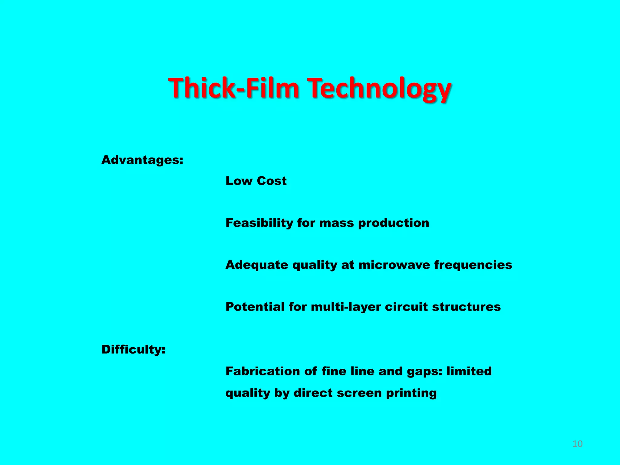 Thick-Film Technology
Advantages:
Low Cost
Feasibility for mass production
Adequate quality at microwave frequencies
Potential for multi-layer circuit structures
Difficulty:
Fabrication of fine line and gaps: limited
quality by direct screen printing
10
 