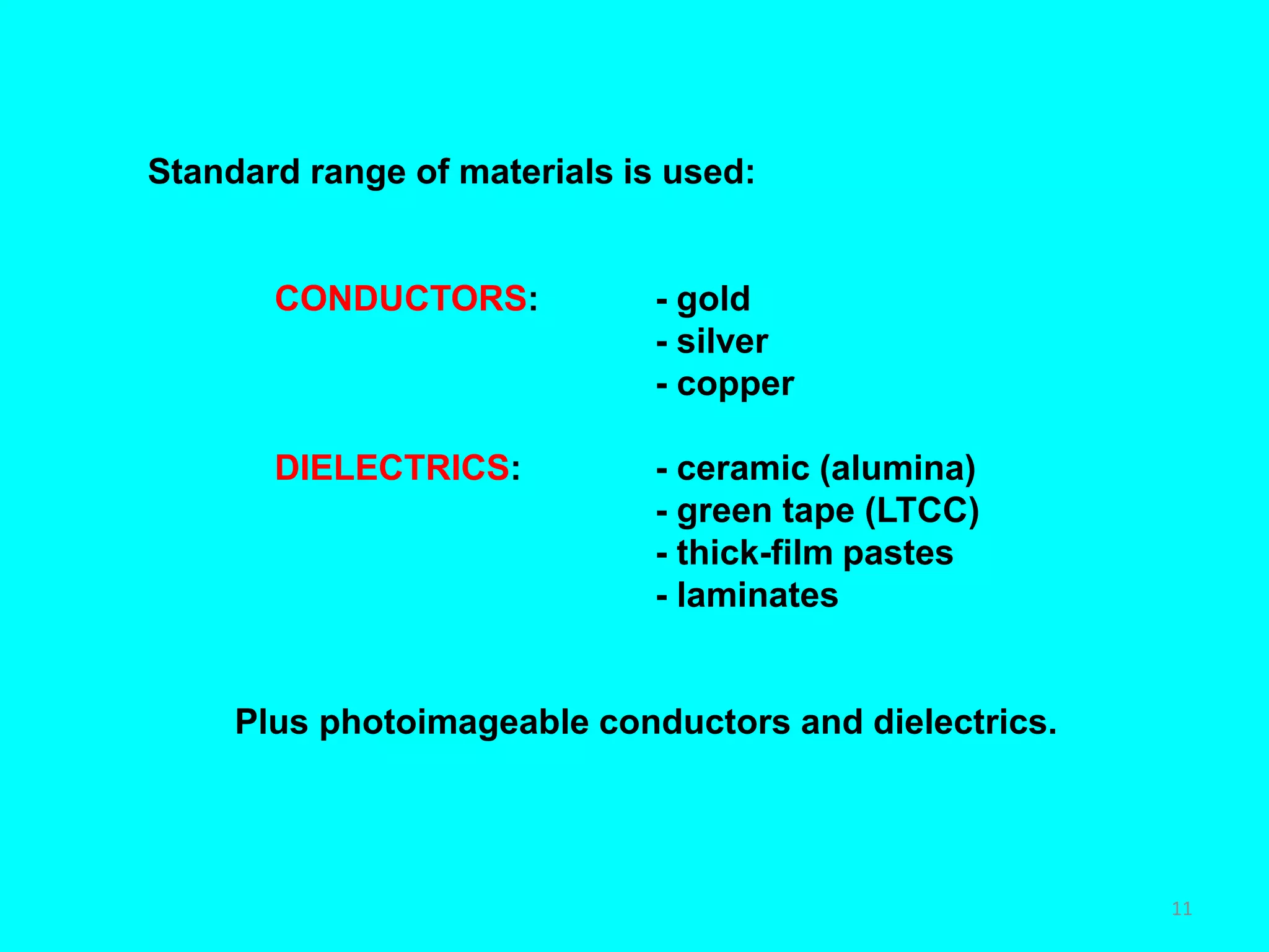 Standard range of materials is used:
CONDUCTORS: - gold
- silver
- copper
DIELECTRICS: - ceramic (alumina)
- green tape (LTCC)
- thick-film pastes
- laminates
Plus photoimageable conductors and dielectrics.
11
 