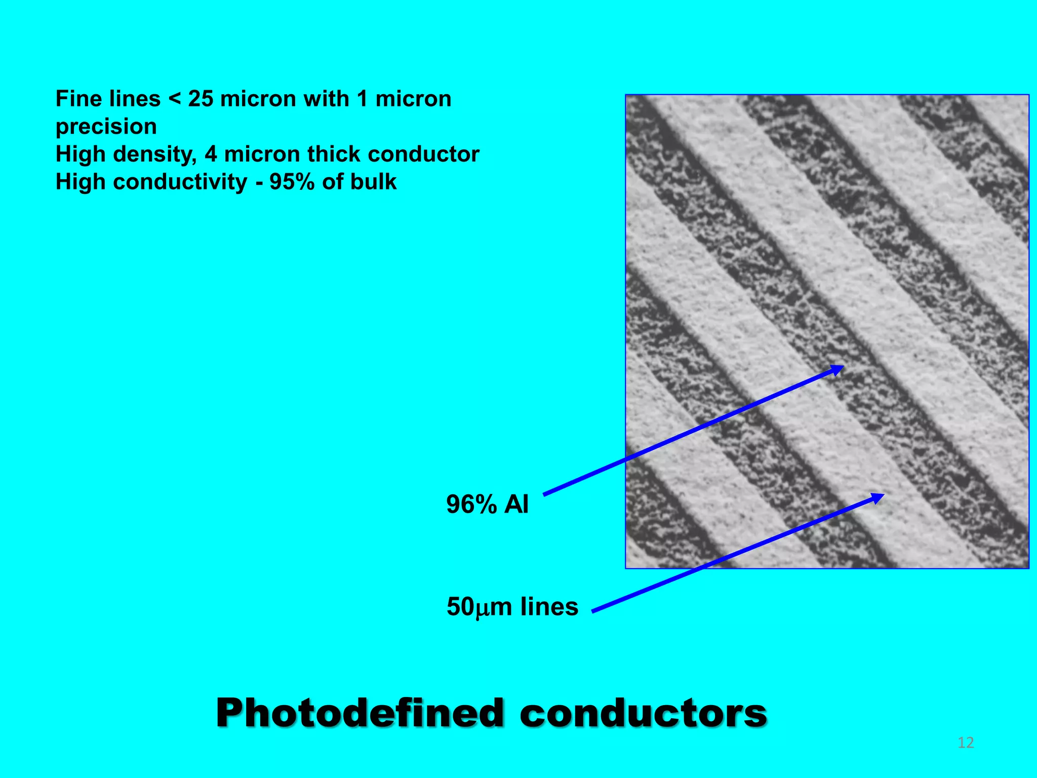 Fine lines < 25 micron with 1 micron
precision
High density, 4 micron thick conductor
High conductivity - 95% of bulk
96% Al
50m lines
Photodefined conductors
12
 