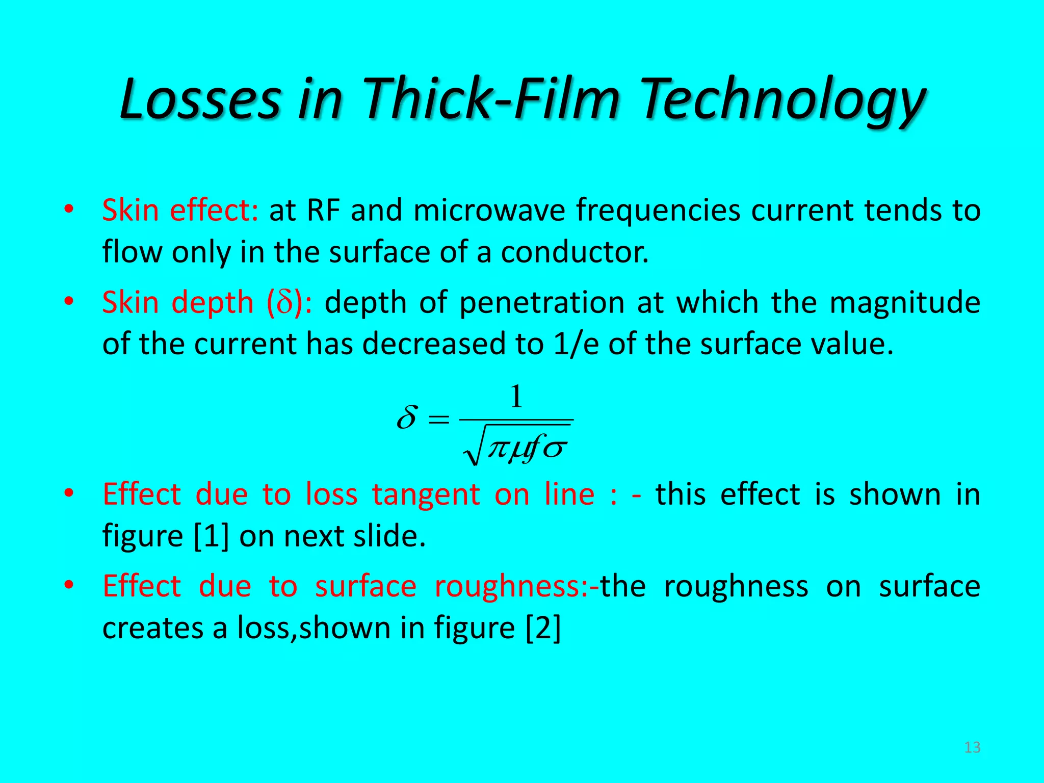 Losses in Thick-Film Technology
• Skin effect: at RF and microwave frequencies current tends to
flow only in the surface of a conductor.
• Skin depth (): depth of penetration at which the magnitude
of the current has decreased to 1/e of the surface value.
• Effect due to loss tangent on line : - this effect is shown in
figure [1] on next slide.
• Effect due to surface roughness:-the roughness on surface
creates a loss,shown in figure [2]


f
1

13
 