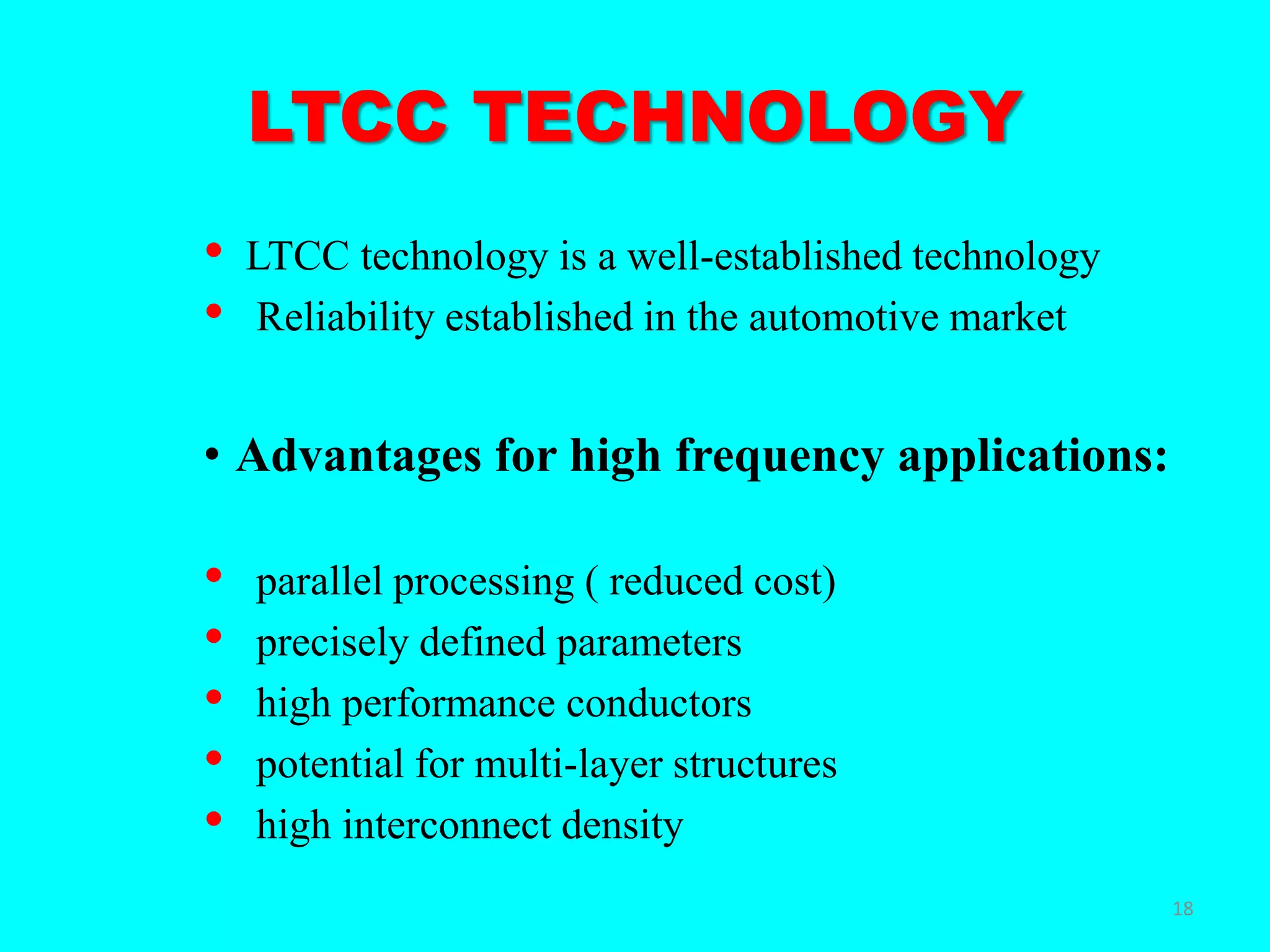 LTCC TECHNOLOGY
• LTCC technology is a well-established technology
• Reliability established in the automotive market
• Advantages for high frequency applications:
• parallel processing ( reduced cost)
• precisely defined parameters
• high performance conductors
• potential for multi-layer structures
• high interconnect density
18
 