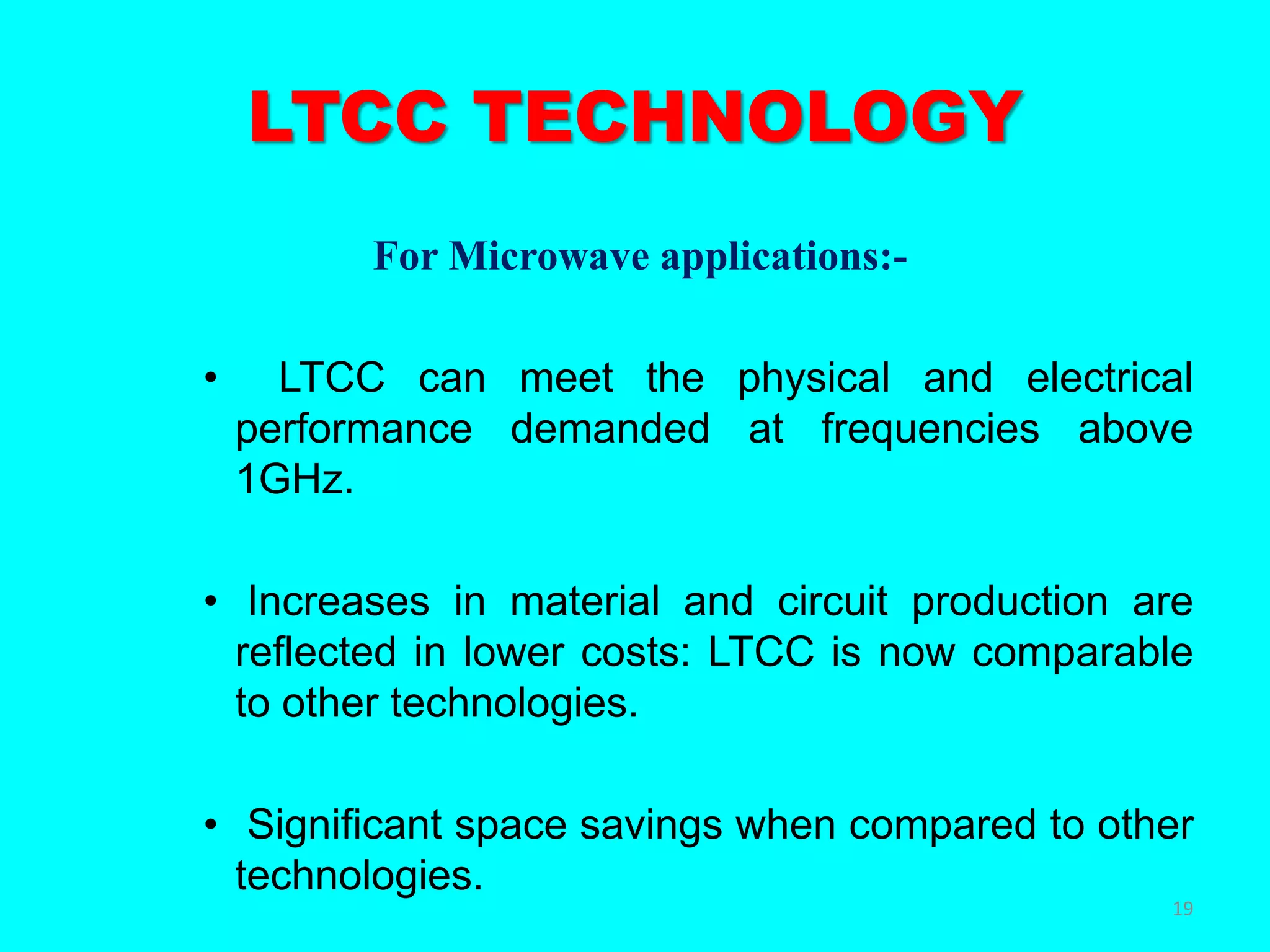 LTCC TECHNOLOGY
For Microwave applications:-
•  LTCC can meet the physical and electrical
performance demanded at frequencies above
1GHz.
• Increases in material and circuit production are
reflected in lower costs: LTCC is now comparable
to other technologies.
• Significant space savings when compared to other
technologies.
19
 