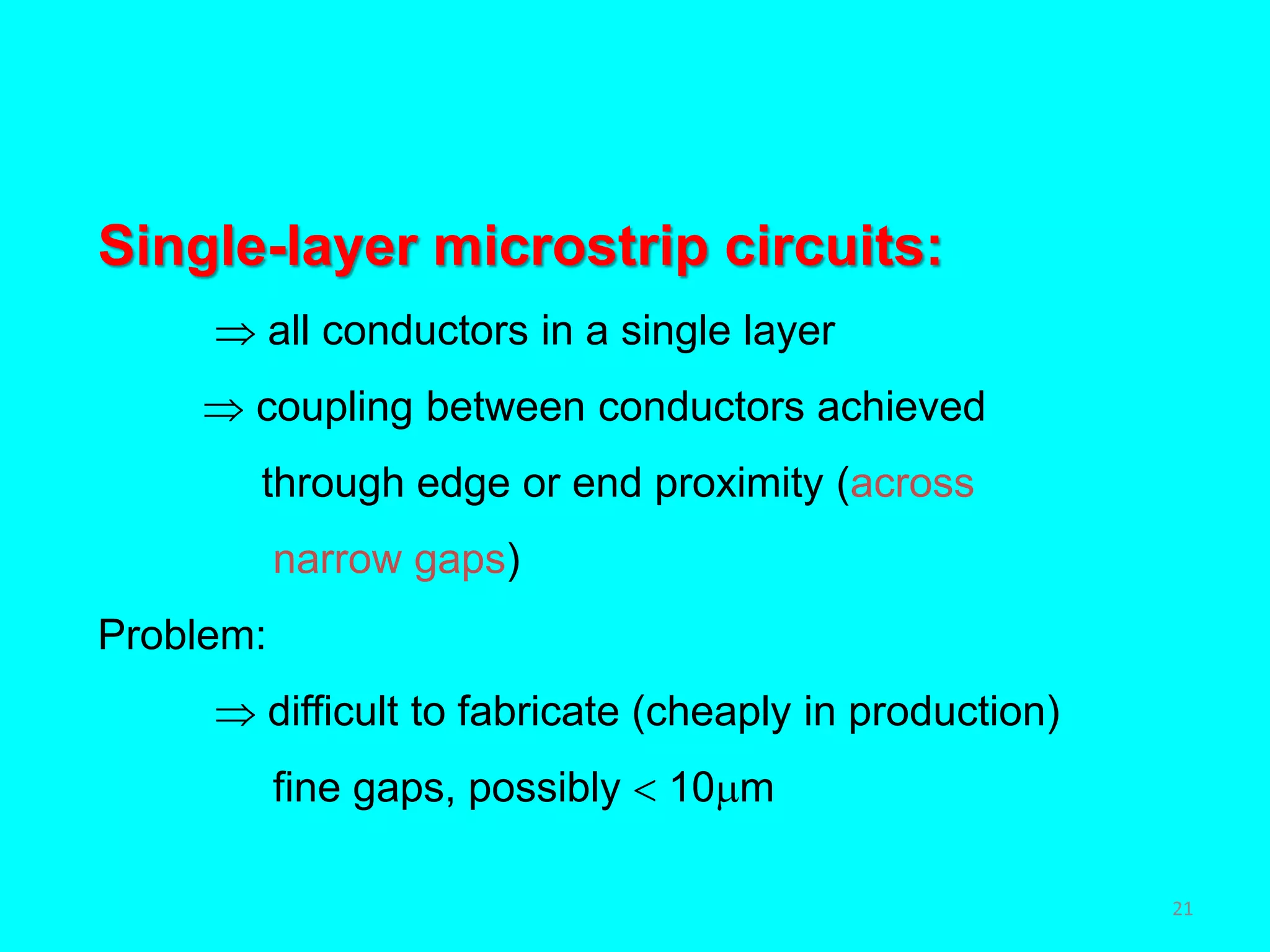 Single-layer microstrip circuits:
 all conductors in a single layer
 coupling between conductors achieved
through edge or end proximity (across
narrow gaps)
Problem:
 difficult to fabricate (cheaply in production)
fine gaps, possibly  10m
21
 