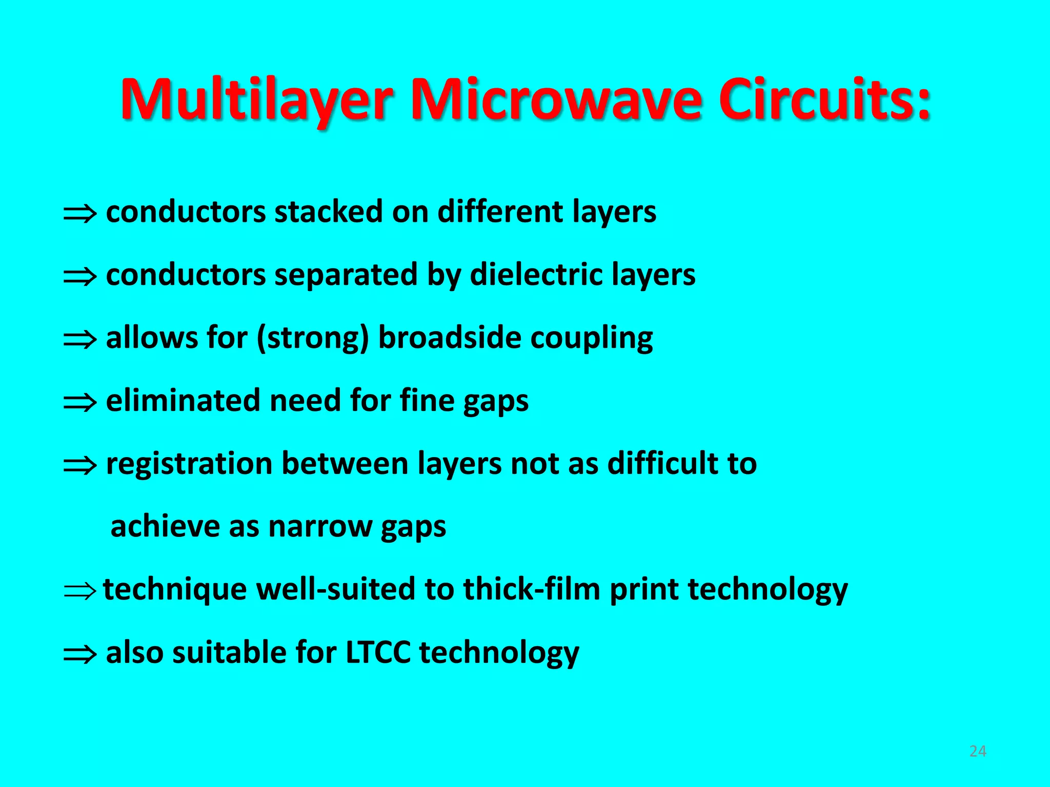 Multilayer Microwave Circuits:
 conductors stacked on different layers
 conductors separated by dielectric layers
 allows for (strong) broadside coupling
 eliminated need for fine gaps
 registration between layers not as difficult to
achieve as narrow gaps
technique well-suited to thick-film print technology
 also suitable for LTCC technology
24
 