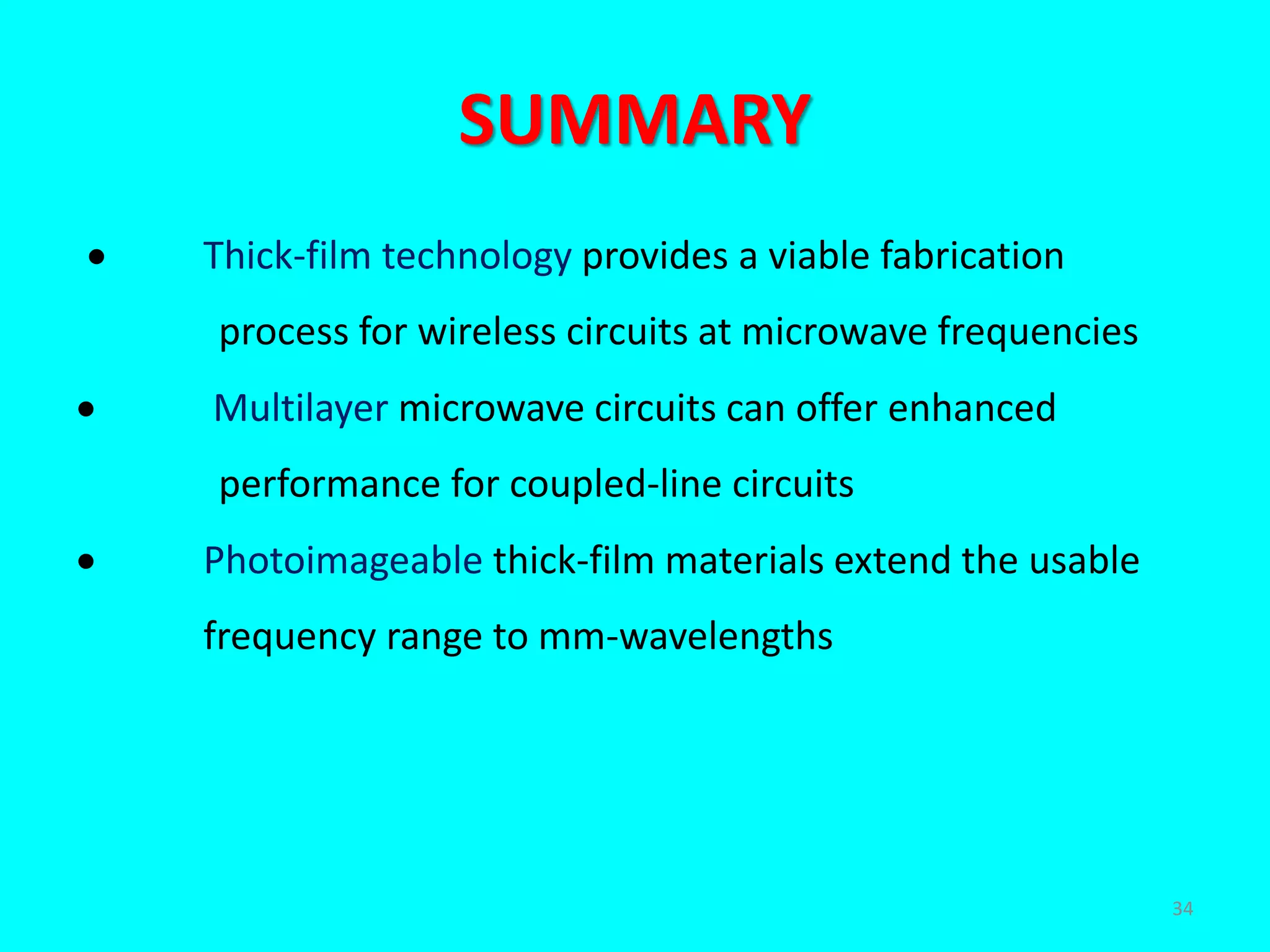 SUMMARY
 Thick-film technology provides a viable fabrication
process for wireless circuits at microwave frequencies
 Multilayer microwave circuits can offer enhanced
performance for coupled-line circuits
 Photoimageable thick-film materials extend the usable
frequency range to mm-wavelengths
34
 