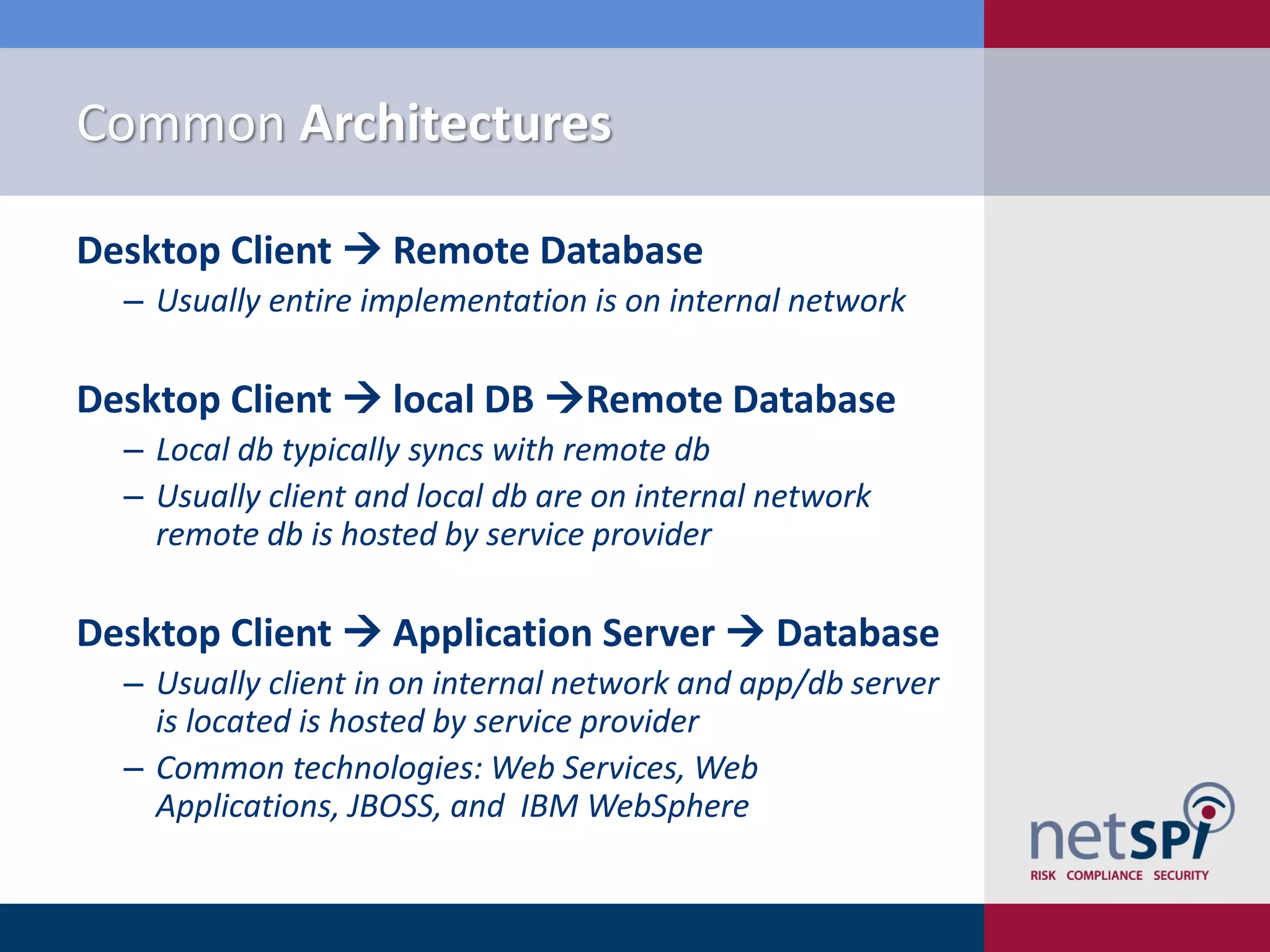 Common Architectures

Desktop Client  Remote Database
  ‒ Usually entire implementation is on internal network

Desktop Client  local DB Remote Database
  ‒ Local db typically syncs with remote db
  ‒ Usually client and local db are on internal network
    remote db is hosted by service provider

Desktop Client  Application Server  Database
  ‒ Usually client in on internal network and app/db server
    is located is hosted by service provider
  ‒ Common technologies: Web Services, Web
    Applications, JBOSS, and IBM WebSphere
 
