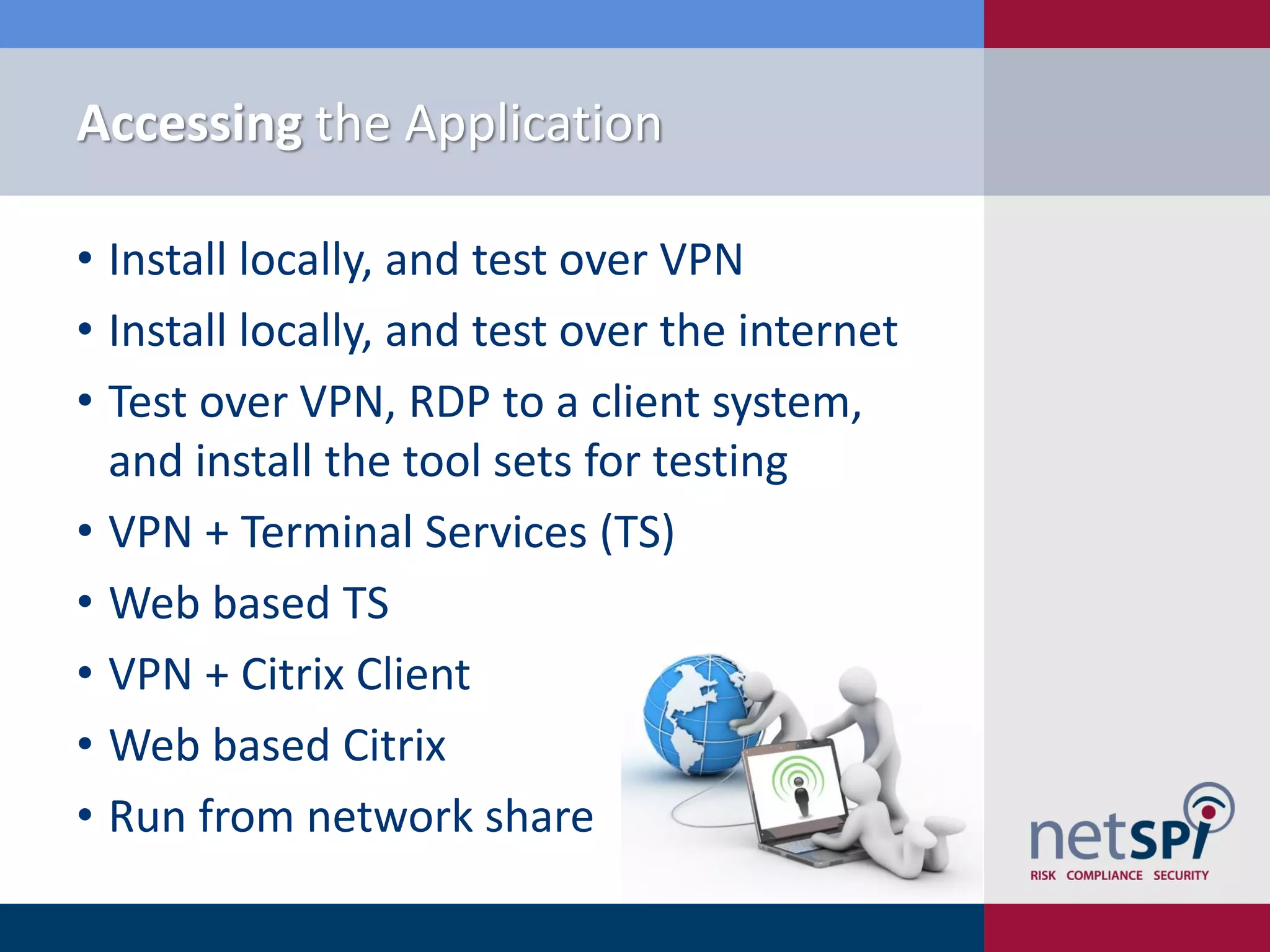 Accessing the Application

• Install locally, and test over VPN
• Install locally, and test over the internet
• Test over VPN, RDP to a client system,
  and install the tool sets for testing
• VPN + Terminal Services (TS)
• Web based TS
• VPN + Citrix Client
• Web based Citrix
• Run from network share
 
