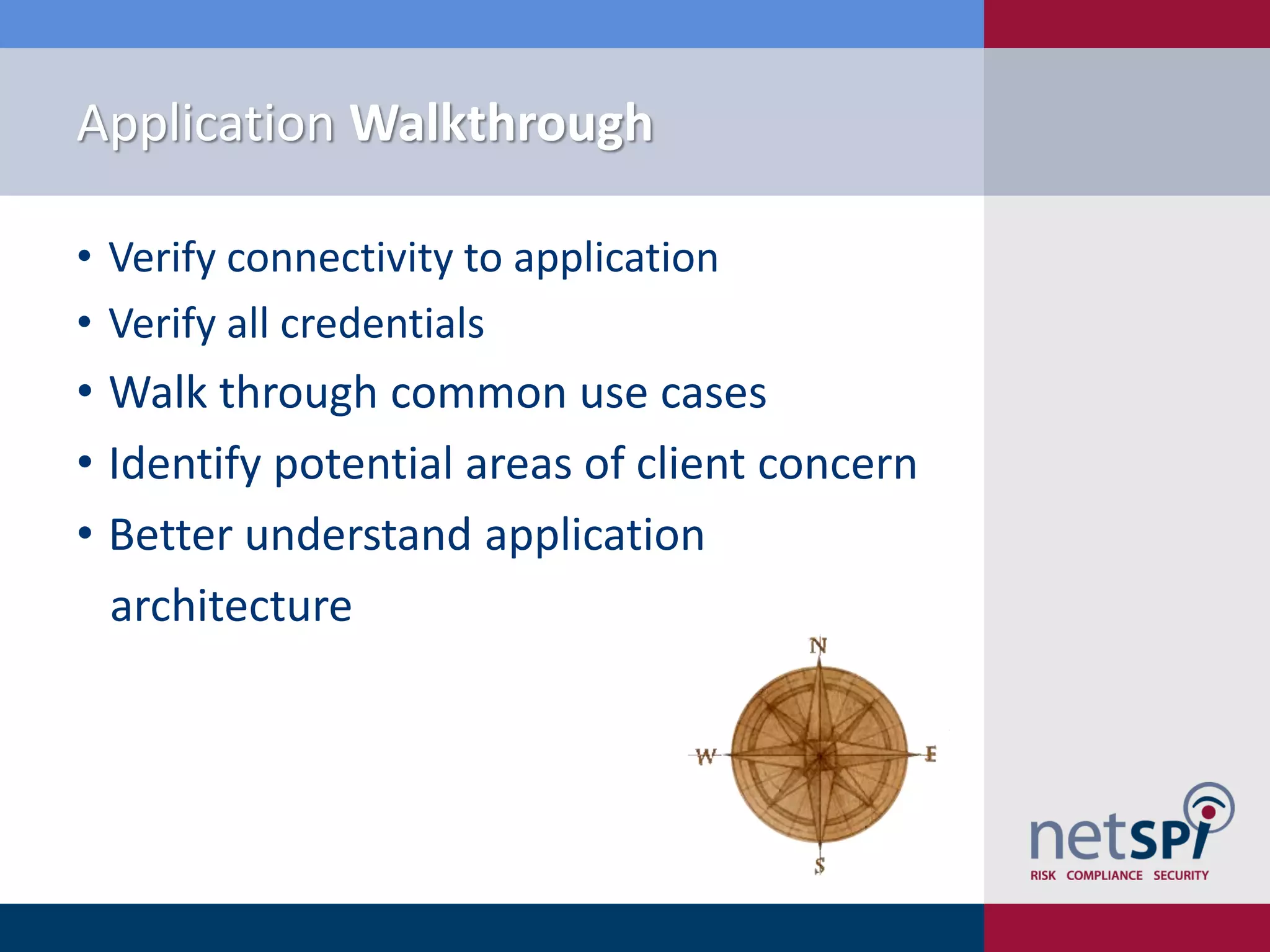 Application Walkthrough

• Verify connectivity to application
• Verify all credentials
• Walk through common use cases
• Identify potential areas of client concern
• Better understand application
  architecture
 