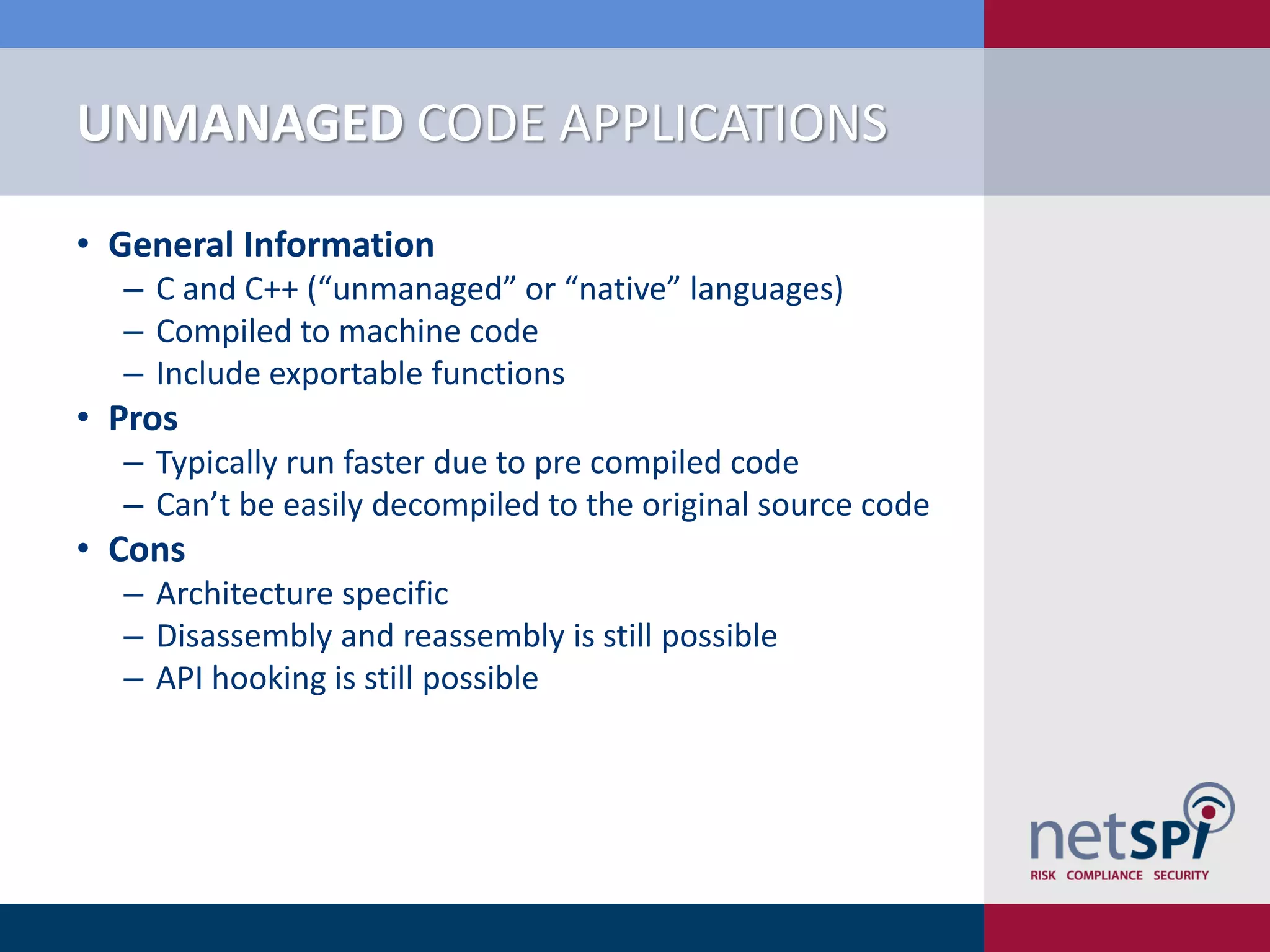 UNMANAGED CODE APPLICATIONS

• General Information
  ‒ C and C++ (“unmanaged” or “native” languages)
  ‒ Compiled to machine code
  ‒ Include exportable functions
• Pros
  ‒ Typically run faster due to pre compiled code
  ‒ Can’t be easily decompiled to the original source code
• Cons
  ‒ Architecture specific
  ‒ Disassembly and reassembly is still possible
  ‒ API hooking is still possible
 