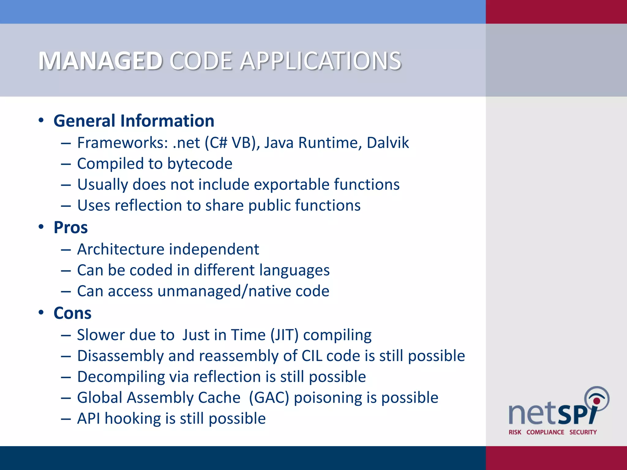 MANAGED CODE APPLICATIONS

• General Information
  ‒   Frameworks: .net (C# VB), Java Runtime, Dalvik
  ‒   Compiled to bytecode
  ‒   Usually does not include exportable functions
  ‒   Uses reflection to share public functions
• Pros
  ‒ Architecture independent
  ‒ Can be coded in different languages
  ‒ Can access unmanaged/native code
• Cons
  ‒   Slower due to Just in Time (JIT) compiling
  ‒   Disassembly and reassembly of CIL code is still possible
  ‒   Decompiling via reflection is still possible
  ‒   Global Assembly Cache (GAC) poisoning is possible
  ‒   API hooking is still possible
 