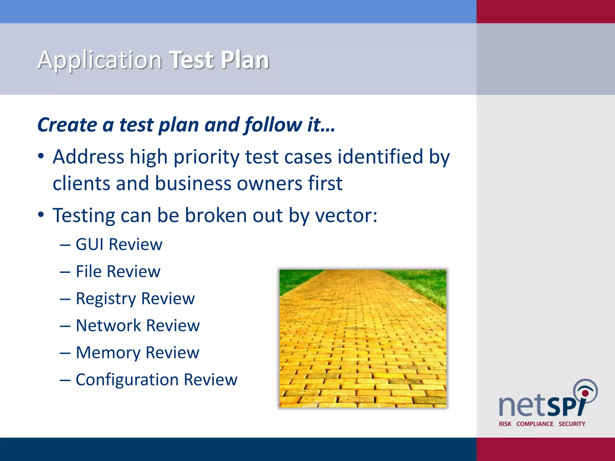 Application Test Plan

Create a test plan and follow it…
• Address high priority test cases identified by
  clients and business owners first
• Testing can be broken out by vector:
  ‒ GUI Review
  ‒ File Review
  ‒ Registry Review
  ‒ Network Review
  ‒ Memory Review
  ‒ Configuration Review
 