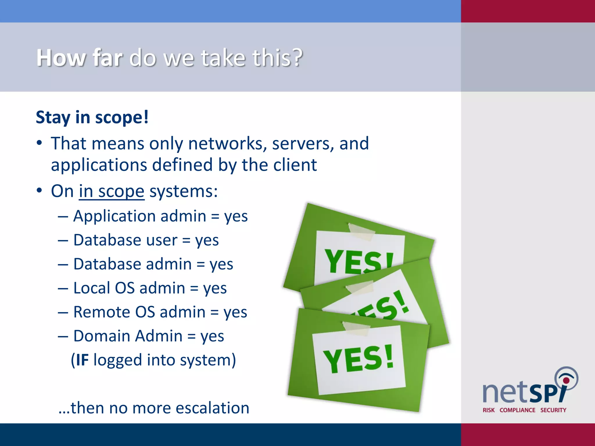 How far do we take this?

Stay in scope!
• That means only networks, servers, and
  applications defined by the client
• On in scope systems:
  ‒ Application admin = yes
  ‒ Database user = yes
  ‒ Database admin = yes
  ‒ Local OS admin = yes
  ‒ Remote OS admin = yes
  ‒ Domain Admin = yes
   (IF logged into system)

  …then no more escalation
 