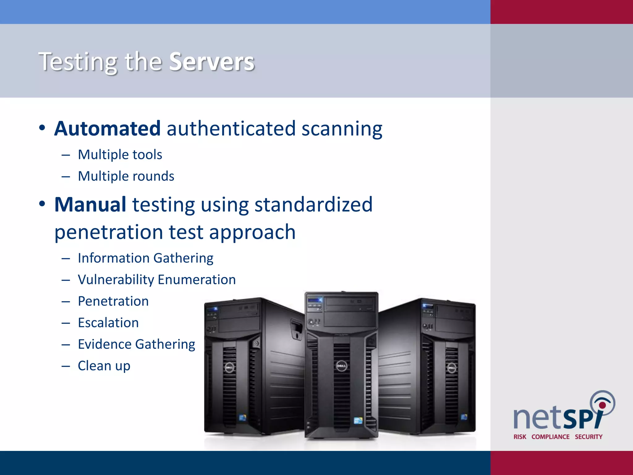 Testing the Servers

• Automated authenticated scanning
  ‒ Multiple tools
  ‒ Multiple rounds

• Manual testing using standardized
  penetration test approach
  ‒   Information Gathering
  ‒   Vulnerability Enumeration
  ‒   Penetration
  ‒   Escalation
  ‒   Evidence Gathering
  ‒   Clean up
 