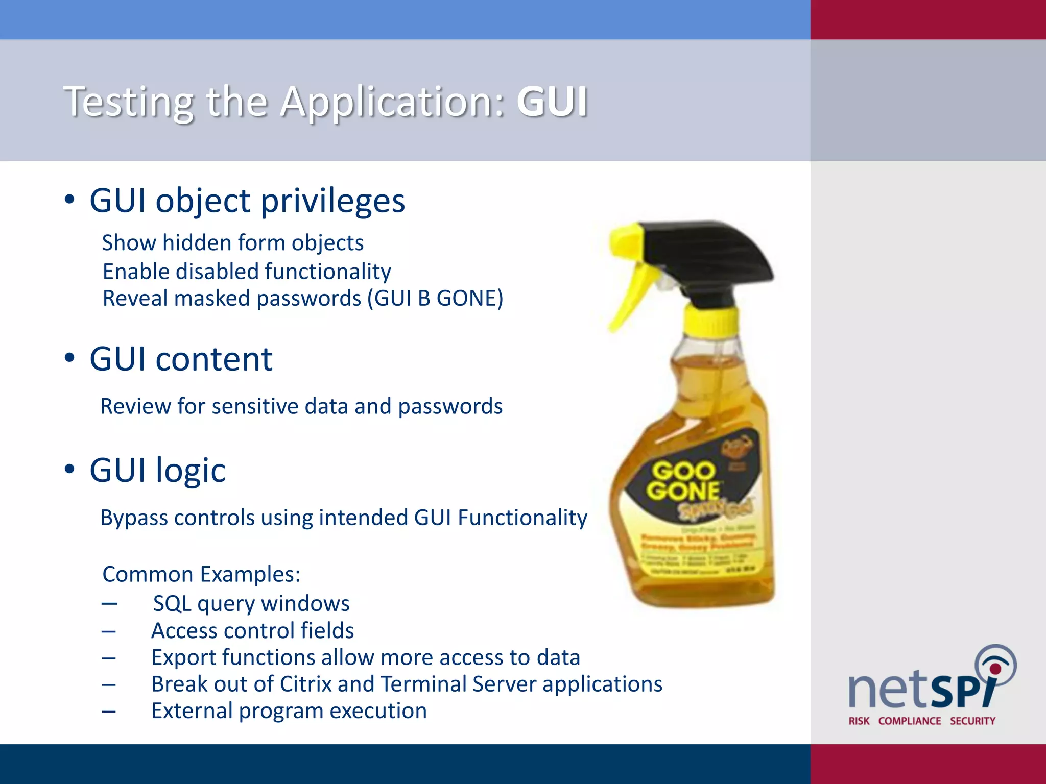 Testing the Application: GUI

• GUI object privileges
  Show hidden form objects
  Enable disabled functionality
  Reveal masked passwords (GUI B GONE)

• GUI content
  Review for sensitive data and passwords

• GUI logic
  Bypass controls using intended GUI Functionality

  Common Examples:
  ‒ SQL query windows
  ‒ Access control fields
  ‒ Export functions allow more access to data
  ‒ Break out of Citrix and Terminal Server applications
  ‒ External program execution
 