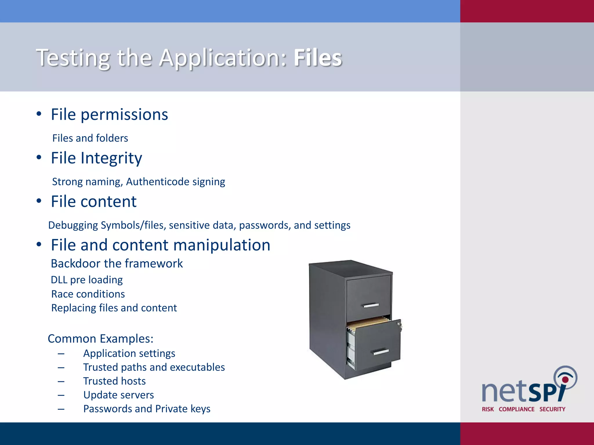 Testing the Application: Files

• File permissions
  Files and folders
• File Integrity
  Strong naming, Authenticode signing
• File content
 Debugging Symbols/files, sensitive data, passwords, and settings
• File and content manipulation
  Backdoor the framework
  DLL pre loading
  Race conditions
  Replacing files and content

 Common Examples:
   ‒    Application settings
   ‒    Trusted paths and executables
   ‒    Trusted hosts
   ‒    Update servers
   ‒    Passwords and Private keys
 